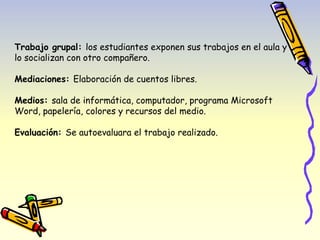 Trabajo grupal: los estudiantes exponen sus trabajos en el aula y 
lo socializan con otro compañero. 
Mediaciones: Elaboración de cuentos libres. 
Medios: sala de informática, computador, programa Microsoft 
Word, papelería, colores y recursos del medio. 
Evaluación: Se autoevaluara el trabajo realizado. 
 