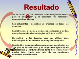Se incorporó las Tics mediante las estrategias necesarias 
para la adquisición y el desarrollo de habilidades 
comunicativas básicas. 
Los estudiantes mostraban un progreso en todos los 
aspectos. 
La motivación, el interés y los deseos se elevaron a medida 
que se implantaban las estrategias, utilizando las TIC. 
Se motivó a los docentes para que utilicen otras 
metodologías en un ambiente tecnológico e integrador. 
Se orientó el manejo de algunos programas que ofrecen las 
Tics para el aula de clase, y se propusieron ejercicios de 
lectoescritura y escritura a través de las Tics, lo cual fue de 
mucho éxito, puesto que cada día los estudiantes 
estuvieron más motivados. 
 