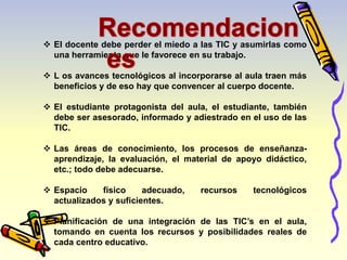  El docente debe perder el miedo a las TIC y asumirlas como 
una herramienta que le favorece en su trabajo. 
 L os avances tecnológicos al incorporarse al aula traen más 
beneficios y de eso hay que convencer al cuerpo docente. 
 El estudiante protagonista del aula, el estudiante, también 
debe ser asesorado, informado y adiestrado en el uso de las 
TIC. 
 Las áreas de conocimiento, los procesos de enseñanza-aprendizaje, 
la evaluación, el material de apoyo didáctico, 
etc.; todo debe adecuarse. 
 Espacio físico adecuado, recursos tecnológicos 
actualizados y suficientes. 
 Planificación de una integración de las TIC’s en el aula, 
tomando en cuenta los recursos y posibilidades reales de 
cada centro educativo. 
 