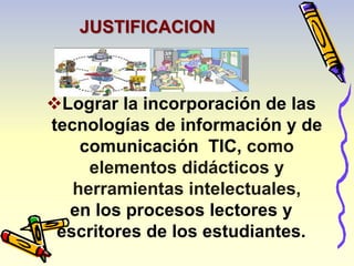 JUSTIFICACION 
Lograr la incorporación de las 
tecnologías de información y de 
comunicación TIC, como 
elementos didácticos y 
herramientas intelectuales, 
en los procesos lectores y 
escritores de los estudiantes. 
 