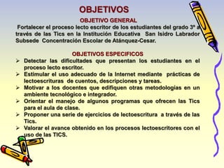 OBJETIVO GENERAL 
Fortalecer el proceso lecto escritor de los estudiantes del grado 3º a 
través de las Tics en la Institución Educativa San Isidro Labrador 
Subsede Concentración Escolar de Atánquez-Cesar. 
OBJETIVOS ESPECIFICOS 
 Detectar las dificultades que presentan los estudiantes en el 
proceso lecto escritor. 
 Estimular el uso adecuado de la Internet mediante prácticas de 
lectoescrituras de cuentos, descripciones y tareas. 
 Motivar a los docentes que edifiquen otras metodologías en un 
ambiente tecnológico e integrador. 
 Orientar el manejo de algunos programas que ofrecen las Tics 
para el aula de clase. 
 Proponer una serie de ejercicios de lectoescritura a través de las 
Tics. 
 Valorar el avance obtenido en los procesos lectoescritores con el 
uso de las TICS. 
OBJETIVOS 
 