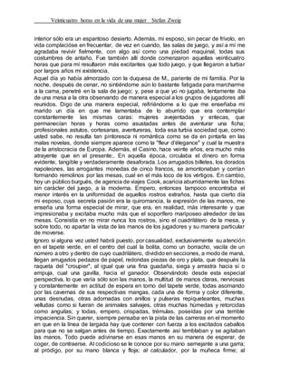 Veinticuatro horas en la vida de una mujer Stefan Zweig
interior sólo era un espantoso desierto. Además, mi esposo, sin pecar de frívolo, en
vida complacióse en frecuentar, de vez en cuando, las salas de juego, y así a mí me
agradaba revivir fielmente, con algo así como una piedad maquinal, todas sus
costumbres de antaño. Fue también allí donde comenzaron aquellas veinticuatro
horas que para mí resultaron más excitantes que todo juego, y que llegaron a turbar
por largos años mi existencia.
Aquel día yo había almorzado con la duquesa de M., pariente de mi familia. Por la
noche, después de cenar, no sintiéndome aún lo bastante fatigada para marcharme
a la cama, penetré en la sala de juego; y, pese a que yo no jugaba, lentamente iba
de una mesa a la otra observando de manera especial a los grupos de jugadores allí
reunidos. Digo de una manera especial, refiriéndome a lo que me enseñaba mi
marido un día en que me lamentaba de lo aburrido que era contemplar
constantemente las mismas caras: mujeres avejentadas y entecas, que
permanecían horas y horas como asustadas antes de aventurar una ficha;
profesionales astutos, cortesanas, aventureras, toda esa turbia sociedad que, como
usted sabe, no resulta tan pintoresca ni romántica como se da en pintarla en las
malas novelas, donde siempre aparece como la "fleur d'élegance" y cual la muestra
de la aristocracia de Europa. Además, el Casino, hace veinte años, era mucho más
atrayente que en el presente:. En aquella época, circulaba el dinero en forma
evidente, tangible y verdaderamente desaforada. Los arrugados billetes, los dorados
napoleones, las arrogantes monedas de cinco francos, se amontonaban y corrían
formando remolinos por las mesas, cual en el más loco de los vértigos. En cambio,
hoy un público burgués, de agencia de viajes Cook, acaricia aburridamente las fichas
sin carácter del juego, a la moderna. Empero, entonces tampoco encontraba el
menor interés en la uniformidad de aquellos rostros extraños, hasta que cierto día
mi esposo, cuya secreta pasión era la quiromancia, la expresión de las manos, me
enseña una forma especial de mirar, que era, en realidad, más interesante y que
impresionaba y excitaba mucho más que el soporífero mariposeo alrededor de las
mesas. Consistía en no mirar nunca los rostros, sino el cuadrilátero de la mesa, y
sobre todo, no apartar la vista de las manos de los jugadores y su manera particular
de moverse.
Ignoro si alguna vez usted habrá puesto, por casualidad, exclusivamente su atención
en el tapete verde, en el centro del cual la bolita, como un borracho, vacila de un
número a otro y dentro de cuyo cuadrilátero, dividido en secciones, a modo de maná,
llegan arrugados pedazos de papel, redondas piezas de oro y plata, que después la
raqueta del "croupier", al igual que una fina guadaña, siega y arrastra hacia sí o
empuja, cual una gavilla, hacia el ganador. Observándolo desde esta especial
perspectiva, lo que varía sólo son las manos, la multitud de manos claras, nerviosas
y constantemente en actitud de espera en torno del tapete verde, todas asomando
por las cavernas de sus respectivas mangas, cada una de forma y color diferente,
unas desnudas, otras adornadas con anillos y pulseras repiqueteantes, muchas
velludas como si fueran de animales salvajes, otras muchas húmedas y retorcidas
como anguilas; y todas, empero, crispadas, trémulas, poseídas por una terrible
impaciencia. Sin querer, siempre pensaba en la pista de las carreras en el momento
en que en la línea de largada hay que contener con fuerza a los excitados caballos
para que no se salgan antes de tiempo. Exactamente así temblaban y se agitaban
las manos. Todo puede adivinarse en esas manos en su manera de esperar, de
coger, de contraerse. Al codicioso se le conoce por su mano semejante a una garra;
al pródigo, por su mano blanca y floja; al calculador, por la muñeca firme; al
 