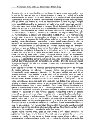 Veinticuatro horas en la vida de una mujer Stefan Zweig
desesperado, por la mano temblorosa; cientos de temperamentos se descubren con
la rapidez del rayo, ya sea en la forma de coger el dinero, si lo estruja o lo agita
nerviosamente, si, abatido y con mano fatigada, hace indiferente una apuesta en el
tapete verde. Decir que al hombre se le descubre en el juego casi es una vulgaridad;
pero yo afirmo que todavía su mano le descubre mejor durante el juego. Porque
todos o casi la totalidad de los jugadores aprenden muy pronto a dominar su rostro:
todos, del cuello para arriba, llevan la máscara fría de la impasibilidad: dominan y
borran las arrugas que se forman en torno de la boca: moderan su sobreexcitación
apretando constantemente los dientes; ocúltanse a sí mismos la visible inquietud; y,
con los músculos en tensión, imprimen al semblante una fingida indiferencia, que
por momentos llega a adquirir una aristocrática frialdad. Pero, por lo mismo que la
tensión está tensamente concentrada, se afanan en dominar la expresión del
semblante, que es la parte más visible del ser, y olvidan las manos, porque no saben
que hay quienes las observan y descubren en ellas todo lo que más arriba intentan
disimular los labios sonrientes y las miradas aparentemente tranquilas. Las manos,
ponen, impúdicamente, al descubierto su secreto. Porque llega un momento
inevitable en que los dedos, a duras penas dominados, en apariencia adormecidos,
saldrán de su involuntaria indolencia; en el angustioso segundo en que la bolita de
la ruleta cae en la pequeña casilla y se canta el número ganador; en ese instante,
cada una de aquellas cien o ciento cincuenta manos dibuja un involuntario
movimiento, completamente individual, personal, de instinto primitivo. Y cuando uno
aprende y se acostumbra, como yo, debido a la pasión de mi marido, a observar esa
multitud de manos, la explosión constantemente variable, diferente e inesperada del
temperamento particular, de cada persona, nos produce un efecto más emotivo que
el teatro o la música.
No es posible describir las mil maneras de mover las manos en el juego: las hay cual
de bestias salvajes; de velludos y curvados dedos, que arrebatan el dinero
forzosamente, otras, nerviosas, trémulas, con las uñas pálidas, que casi no se
atreven a avanzar; otras, nobles y a la vez viles, tímidas y brutales, vivas y torpes; y
otras, vacilantes... Cada una actúa de modo diferente, porque expresa un
temperamento distinto, excepción hecha de las manos de los "croupiers". Las de
éstos son máquinas perfectas; junto a la exaltación viva de las otras, funcionan con
objetiva precisión, atareadas siempre y con absoluta indiferencia, cual si se tratara
de las llaves sonoras de un aparato calculador. Estas manos frías actúan de manera
que no sorprende mayormente por el contraste que hacen con sus obsesionadas y
apasionadas hermanas. Diríamos que visten uniforme cual policías en medio de las
oleadas de exaltación de una revuelta popular. Agregamos todavía el deleite
personal que se experimenta a los pocos días, una vez conocidas las costumbres y
las pasiones de cada una de las manos. Al poco tiempo hice distinciones entre ellas,
dividiéndolas, cual lo haría con las personas, en simpáticas y antipáticas; las había
que me resultaban tan asquerosas por su avidez y su torpeza, que siempre apartaba
la mirada de ellas cual ante una indecencia. Una mano nueva en la mesa constituía
para mí una aventura y un nuevo motivo de curiosidad. Á menudo olvidaba mirar el
rostro que, más arriba, asentaba sobre un cuello cual una fría máscara inmóvil, sobre
una camisa de smoking o un resplandeciente descotado.
Aquella noche, cuando entré, pasé de largo frente a dos mesas atestadas de
jugadores hasta llegar a una tercera. Preparaba ya unas piezas de oro cuando
escuché, en medio de esa pausa tan tensa en que parece vibrar el silencio, esa
pausa que se produce cada vez que la bola, mortalmente fatigada, vacila entre los
 