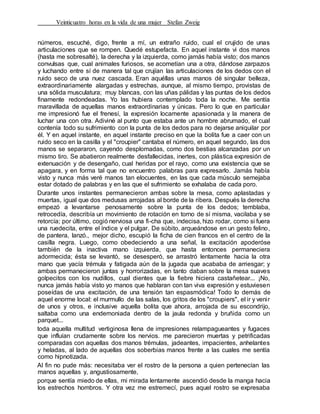 Veinticuatro horas en la vida de una mujer Stefan Zweig
números, escuché, digo, frente a mí, un extraño ruido, cual el crujido de unas
articulaciones que se rompen. Quedé estupefacta. En aquel instante vi dos manos
(hasta me sobresalté), la derecha y la izquierda, como jamás había visto; dos manos
convulsas que, cual animales furiosos, se acometían una a otra, dándose zarpazos
y luchando entre sí de manera tal que crujían las articulaciones de los dedos con el
ruido seco de una nuez cascada. Eran aquéllas unas manos dé singular belleza,
extraordinariamente alargadas y estrechas, aunque, al mismo tiempo, provistas de
una sólida musculatura; muy blancas, con las uñas pálidas y las puntas de los dedos
finamente redondeadas. Yo las hubiera contemplado toda la noche. Me sentía
maravillada de aquellas manos extraordinarias y únicas. Pero lo que en particular
me impresionó fue el frenesí, la expresión locamente apasionada y la manera de
luchar una con otra. Adiviné al punto que estaba ante un hombre abrumado, el cual
contenía todo su sufrimiento con la punta de los dedos para no dejarse aniquilar por
él. Y en aquel instante, en aquel instante preciso en que la bolita fue a caer con un
ruido seco en la casilla y el "croupier" cantaba el número, en aquel segundo, las dos
manos se separaron, cayendo desplomadas, como dos bestias alcanzadas por un
mismo tiro. Se abatieron realmente desfallecidas, inertes, con plástica expresión de
extenuación y de desengaño, cual heridas por el rayo, como una existencia que se
apagara, y en forma tal que no encuentro palabras para expresarlo. Jamás había
visto y nunca más veré manos tan elocuentes, en las que cada músculo semejaba
estar dotado de palabras y en las que el sufrimiento se exhalaba de cada poro.
Durante unos instantes permanecieron ambas sobre la mesa, como aplastadas y
muertas, igual que dos medusas arrojadas al borde de la ribera. Después la derecha
empezó a levantarse penosamente sobre la punta de los dedos; temblaba,
retrocedía, describía un movimiento de rotación en torno de sí misma, vacilaba y se
retorcía; por último, cogió nerviosa una fi-cha que, indecisa, hizo rodar, como si fuera
una ruedecita, entre el índice y el pulgar. De súbito, arqueándose en un gesto felino,
de pantera, lanzó., mejor dicho, escupió la ficha de cien francos en el centro de la
casilla negra. Luego, como obedeciendo a una señal, la excitación apoderóse
también de la inactiva mano izquierda, que hasta entonces permaneciera
adormecida; ésta se levantó, se desesperó, se arrastró lentamente hacia la otra
mano que yacía trémula y fatigada aún de la jugada que acababa de arriesgar; y
ambas permanecieron juntas y horrorizadas, en tanto daban sobre la mesa suaves
golpecitos con los nudillos, cual dientes que la fiebre hiciera castañetear... ¡No,
nunca jamás había visto yo manos que hablaran con tan viva expresión y estuviesen
poseídas de una excitación, de una tensión tan espasmódica! Todo lo demás de
aquel enorme local: el murmullo de las salas, los gritos de los "croupiers", el ir y venir
de unos y otros, e inclusive aquella bolita que ahora, arrojada de su escondrijo,
saltaba como una endemoniada dentro de la jaula redonda y bruñida como un
parquet...
toda aquella multitud vertiginosa llena de impresiones relampagueantes y fugaces
que influían crudamente sobre los nervios. me parecieron muertas y petrificadas
comparadas con aquellas dos manos trémulas, jadeantes, impacientes, anhelantes
y heladas, al lado de aquellas dos soberbias manos frente a las cuales me sentía
como hipnotizada.
Al fin no pude más: necesitaba ver el rostro de la persona a quien pertenecían las
manos aquellas y, angustiosamente,
porque sentía miedo de ellas, mi mirada lentamente ascendió desde la manga hacia
los estrechos hombros. Y otra vez me estremecí, pues aquel rostro se expresaba
 