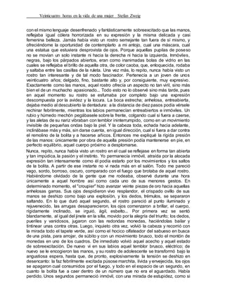 Veinticuatro horas en la vida de una mujer Stefan Zweig
con el mismo lenguaje desenfrenado y fantásticamente sobreexcitado que las manos,
reflejaba igual cólera horrorizada en su expresión y la misma delicada y casi
femenina belleza. Jamás había visto un rostro semejante tan fuera de sí mismo, y
ofreciéndome la oportunidad de contemplarlo a mi antojo, cual una máscara, cual
una estatua que estuviera desprovista de ojos. Porque aquellas pupilas de poseso
no se movían un solo instante ni hacia la derecha ni hacia la izquierda. Inmóviles,
negras, bajo los párpados abiertos, eran como inanimadas bolas de vidrio en las
cuales se reflejaba el brillo de aquella otra, de color caoba, que, enloquecida, rodaba
y saltaba entre las casillas de la ruleta. Una vez más, lo repito, nunca había visto un
rostro tan interesante y de tal modo fascinador. Pertenecía a un joven de unos
veinticuatro años; delgado, fino, bastante alto y, por consiguiente, muy expresivo.
Exactamente como las manos, aquel rostro ofrecía un aspecto no tan viril, sino más
bien el de un muchacho apasionado... Todo esto no lo observé sino más tarde, pues
en aquel momento su rostro se esfumaba por completo bajo una expresión
descompuesta por la avidez y la locura. La boca estrecha; anhelosa, entreabierta,
dejaba medio al descubierto la dentadura: a la distancia de diez pasos podía vérsele
rechinar febrilmente, mientras los labios permanecían entreabiertos e inmóviles. Un
rubio y húmedo mechón pegábasele sobre la frente, colgando cual si fuera a caerse,
y las aletas de su nariz vibraban con temblor ininterrumpido, como en un movimiento
invisible de pequeñas ondas bajo la piel. Y la cabeza toda, echada hacia adelante,
inclinábase más y más, sin darse cuenta, en igual dirección, cual si fuera a dar contra
el remolino de la bolita y a hacerse añicos. Entonces me expliqué la rígida presión
de las manos: únicamente por obra de aquella presión podía mantenerse en pie, en
perfecto equilibrio, aquel cuerpo próximo a desplomarse.
Nunca, repito, nunca había visto un rostro en el cual se reflejase en forma tan abierta
y tan impúdica, la pasión y el instinto. Yo permanecía inmóvil, atraída por la alocada
expresión tan intensamente como él podía estarlo por los movimientos y los saltos
de la bolita. A partir de ese instarte no vi nada más en el salón. Todo me pareció
vago, sordo, borroso, oscuro, comparado con el fuego que brotaba de aquel rostro.
Habiéndome olvidado de la gente que me rodeaba, observé durante una hora
únicamente a aquel hombre así como cada uno de sus menores gestos. En
determinado momento, el "croupier" hizo avanzar veinte piezas de oro hacia aquellas
anhelosas garras. Sus ojos despidieron vivo resplandor, el crispado ovillo de sus
manos se deshizo como bajo una explosión, y los dedos, trémulos, se separaron
saltando. En lo que duró aquel segundo, el rostro pareció al punto iluminado y
rejuvenecido, las arrugas desaparecieron, los ojos comenzaron a brillar, el cuerpo,
rígidamente inclinado, se irguió, ágil, esbelto... Por primera vez se sentó
blandamente, al igual del jinete en la silla, movido por la alegría del triunfo; los dedos,
pueriles y vanidosos, jugaron con las redondas monedas, haciéndolas bailar y
tintinear unas contra otras. Luego, inquieto otra vez, volvió la cabeza y recorrió con
la mirada todo el tapete verde, así como el hocico olfateador del sabueso en busca
de una pista, para arrojar, de súbito y con un movimiento brusco, todo el montón de
monedas en uno de los cuadros. De inmediato volvió aquel acecho y aquel estado
de sobreexcitación. De nuevo vi en sus labios aquel temblor brusco, eléctrico; de
nuevo se le encogieron las manos, y su rostro de adolescente se transformó bajo la
angustiosa espera, hasta que, de pronto, explosivamente la tensión se deshizo en
desencanto: la faz febrilmente excitada púsose marchita, lívida y envejecida, los ojos
se apagaron cual consumidos por el fuego, y todo en el espacio de un segundo, en
cuanto la bolita fue a caer dentro de un número que no era el aguardado. Había
perdido. Unos segundos permaneció inmóvil, con una mirada de estupidez, como si
 