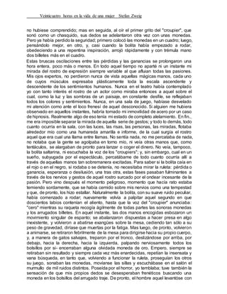Veinticuatro horas en la vida de una mujer Stefan Zweig
no hubiese comprendido; mas en seguida, al oír el primer grito del "croupier", que
sonó como un chasquido, sus dedos se adelantaron otra vez con unas monedas.
Pero ya había perdido la seguridad; primero colocó las monedas en un cuadro; luego,
pensándolo mejor, en otro, y, casi cuando la bolita había empezado a rodar,
obedeciendo a una repentina inspiración, arrojó rápidamente y con trémula mano
dos billetes más en el cuadro.
Estas bruscas oscilaciones entre las pérdidas y las ganancias se prolongaron una
hora entera, poco más o menos. En todo aquel tiempo no aparté ni un instante mi
mirada del rostro de expresión siempre variable al que afluian todas las pasiones.
Mis ojos expertos, no perdieron nunca de vista aquellas mágicas manos, cada uno
de cuyos músculos expresaba plásticamente toda la escala ascendente y
descendente de los sentimientos humanos. Nunca en el teatro había contemplado
yo con tanto interés el rostro de un actor como miraba entonces a aquel sobre el
cual, como la luz y las sombras de un paisaje, en constante desfile, se reflejaban
todos los colores y sentimientos. Nunca, en una sala de juego, habíase desvelado
mi atención como ante el loco frenesí de aquel desconocido. 5i alguien me hubiera
observado en aquellos instantes, habría tomado mi inmovilidad de acero por un caso
de hipnosis. Realmente algo de eso tenía mi estado de completo alelamiento. En fin.,
me era imposible separar la mirada de aquella serie de gestos; y todo lo demás, todo
cuanto ocurría en la sala, con las luces, las risas, las personas, las miradas, flotaba
alrededor mío corno una humareda amarilla e informe, de la cual surgía el rostro
aquel que era cual una llama entre llamas. No sentía nada, no me percataba de nada,
no notaba que la gente se agolpaba en torno mío, ni veía otras manos que, como
tentáculos, se alargaban de pronto para lanzar o coger el dinero. No veía, tampoco,
la bolita saltarina, ni escuchaba la voz de los "croupiers"; y, sin embargo, cual en un
sueño, subyugada por el espectáculo, percatábame de todo cuanto ocurría allí a
través de aquellas manos tan sobremanera excitadas. Para saber si la bolita caía en
el rojo o en el negro, si rodaba o se detenía, no necesitaba mirar la ruleta: pérdida o
ganancia, esperanza o desilusión, una tras otra, estas fases pasaban fulminantes a
través de los nervios y gestos de aquel rostro surcado por el ondear incesante de la
pasión. Pero vino después el momento peligroso, momento que hacía rato estaba
temiendo sordamente, que se había cernido sobre mis nervios como una tempestad
y que, de pronto, los hizo estallar. Naturalmente la bolita, con su suave ruido peculiar,
había comenzado a rodar; nuevamente volvía a palpitar aquel segundo en que
doscientos labios contenían el aliento, hasta que la voz del "croupier" anunciaba:
"cero" mientras su raqueta recogía ágilmente de todas partes las sonoras monedas
y los arrugados billetes. En aquel instante, las dos manos encogidas esbozaron un
movimiento singular de espanto; se abalanzaron dispuestas a hacer presa en algo
inexistente, y volvieron a abatirse exangües sobre la mesa, cediendo tan sólo a su
peso de gravedad, diríase que muertas por la fatiga. Mas luego, de pronto, volvieron
a animarse, se retiraron febrilmente de la mesa para dirigirse hacia su propio cuerpo,
y, a manera de gatos salvajes, treparon por el tronco, deslizándose por arriba, por
debajo, hacia la derecha, hacia la izquierda, palpando nerviosamente todos los
bolsillos por si- encerraban alguna olvidada moneda de oro. Empero, siempre se
retiraban sin resultado y siempre cada vez más enardecidas, repetían la insensata y
vana búsqueda, en tanto que, volviendo a funcionar la ruleta, proseguían los otros
su juego, sonaban las monedas, movíanse las sillas y escuchábase en el salón el
murmullo de mil ruidos distintos. Poseída por el horror, yo temblaba; tuve también la
sensación de que mis propios dedos se desesperaban frenéticos buscando una
moneda en los bolsillos del arrugado traje. De pronto, el hombre aquel levantóse con
 