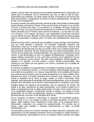 Veinticuatro horas en la vida de una mujer Stefan Zweig
rapidez, como lo haría una persona que se sintiese repentinamente indispuesta y se
parara para no asfixiarse. Con el movimiento que hizo, la silla se cayó al suelo,
produciendo gran estrépito. Sin darse cuenta de esto, sin reparar en los vecinos que
entre atemorizados y estupefactos le cedieron el paso, tambaleándose, se alejó de
la sala, como enceguecido.
En aquel momento me quedé pasmada, adiviné al punto hacia dónde se encaminaba
aquel individuo; iba hacia la muerte. El que de tal manera se levanta no va al hotel,
ni al bar, ni al lado de la mujer, ni a la estación, ni a cualquier otro lugar donde hay
un poco de vida, sino que se precipita directamente en el abismo. El más indiferente
habría adivinado que el hombre aquel carecía de reservas, y no las tenía en casa,
ni en el banco, ni en ninguna otra parte y que, habiéndose encaminado al Casino
con sus últimos recursos, llevando su vida como postrera apuesta a la mesa de juego,
ahora se encaminaba a cualquier parte, sin duda, pero indudablemente fuera de la
vida.
Desde el principio temí y sospeché que se hallaba en juego allí algo más importante
que una mera pérdida o ganancia. Sin embargo, solamente entonces esa
certidumbre cruzó por mi mente como un negro rayo, mostrándome cómo la vida
desaparecía de repente ante sus ojos y la muerte cubría con su palidez aquel rostro,
hasta entonces rebosante de vida. Hasta tal punto me sentía compenetrada con el
mínimo de sus gestos que, inconscientemente, tuve que asirme al borde de la mesa
cuando vi que abandonaba su sitio y se alejaba, tambaleándose. El temblor de su
cuerpo hablase comunicado al mío, cual antes ocurriera con la palpitación de sus
arterias y la tensión de sus nervios. Me sentí como arrebatada. ¡Debía seguirle! Y,
extraños a mi voluntad, mis pies echaron a andar. Obraba inconscientete, sólo
movida por una fuerza que era superior a mí misma, y tomando por un pasillo me
encaminé a la salida.
El individuo se hallaba en el guardarropa; el empleado le entregó el abrigo, mas los
brazos ya no obedecían al joven, y el mismo empleado debió prestarle ayuda, cual
si se tratara de un paralítico. Le vi buscar maquinalmente en los bolsillos del chaleco
una moneda para la propina; pero los dedos reaparecieron sin haber hallado nada,
Entonces fue como si al punto recordara todo, murmuró unas palabras y, tal cual
hiciera al apartarse de la mesa de juego, realizó un brusco movimiento hacia
adelante, para descender la escalinata del Casino tambaleándose como un borracho,
seguido unos momentos por la sonrisa, entre despreciativa y compasiva, del criado.
Aquellos gestos me inspiraron tal compasión, que me avergoncé de mirarle. Me
aparté a un lado, entristecida de haber presenciado, como desde el palco de un
teatro, la desesperación de un infeliz desconocido. Con todo, tornó a hacer presa en
mí la inexplicable angustia. Prestamente solicité mi abrigo y sin pensar en nada
determinado, de un modo completamente mecánico, impelida por el instinto en pos
del desconocido, me hundí en las tinieblas de la noche.
Por un momento, la señora C. interrumpió su narración. Se encontraba sentada,
inmóvil, frente a mí, y con aquella su calma y serenidad peculiares, sin hacer una
pausa. Había hablado como únicamente lo hace quien se ha preparado lenta e
íntimamente, ordenando con cuidado los acontecimientos. Por primera vez se
detuvo; vaciló unos instantes y después, interrumpiendo su relato, se dirigió
directamente a mí:
-He prometido a usted y a mí misma -comenzó con cierta indecisión- contárselo todo,
ajustándome a la más absoluta sinceridad. Pero he de exigirle un crédito absoluto a
esta sinceridad mía, suplicándole no ver en mi conducta motivos secretos, los cuales,
 