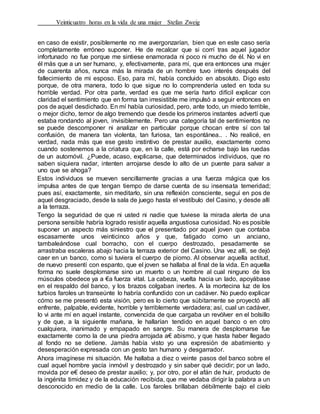 Veinticuatro horas en la vida de una mujer Stefan Zweig
en caso de existir, posiblemente no me avergonzarían, bien que en este caso sería
completamente erróneo suponer. He de recalcar que si corrí tras aquel jugador
infortunado no fue porque me sintiese enamorada ni poco ni mucho de él. No vi en
él más que a un ser humano, y, efectivamente, para mí, que era entonces una mujer
de cuarenta años, nunca más la mirada de un hombre tuvo interés después del
fallecimiento de mi esposo. Eso, para mí, había concluido en absoluto. Digo esto
porque, de otra manera, todo lo que sigue no lo comprendería usted en toda su
horrible verdad. Por otra parte, verdad es que me sería harto difícil explicar con
claridad el sentimiento que en forma tan irresistible me impulsó a seguir entonces en
pos de aquel desdichado. En mí había curiosidad, pero, ante todo, un miedo terrible,
o mejor dicho, temor de algo tremendo que desde los primeros instantes advertí que
estaba rondando al joven, invisiblemente. Pero una categoría tal de sentimientos no
se puede descomponer ni analizar en particular porque chocan entre sí con tal
confusión, de manera tan violenta, tan furiosa, tan espontánea.. . No realicé, en
verdad, nada más que ese gesto instintivo de prestar auxilio, exactamente como
cuando sostenemos a la criatura que, en la calle, está por echarse bajo las ruedas
de un automóvil. ¿Puede, acaso, explicarse, que determinados individuos, que no
saben siquiera nadar, intenten arrojarse desde lo alto de un puente para salvar a
uno que se ahoga?
Estos individuos se mueven sencillamente gracias a una fuerza mágica que los
impulsa antes de que tengan tiempo de darse cuenta de su insensata temeridad;
pues así, exactamente, sin meditarlo, sin una reflexión consciente, seguí en pos de
aquel desgraciado, desde la sala de juego hasta el vestíbulo del Casino, y desde allí
a la terraza.
Tengo la seguridad de que ni usted ni nadie que tuviese la mirada alerta de una
persona sensible habría logrado resistir aquella angustiosa curiosidad. No es posible
suponer un aspecto más siniestro que el presentado por aquel joven que contaba
escasamente unos veinticinco años y que, fatigado como un anciano,
tambaleándose cual borracho, con el cuerpo destrozado, pesadamente se
arrastraba escaleras abajo hacia la terraza exterior del Casino. Una vez allí, se dejó
caer en un banco, como si tuviera el cuerpo de piomo. Al observar aquella actitud,
de nuevo presentí con espanto, que el joven se hallaba al final de la vida. En aquella
forma no suele desplomarse sino un muerto o un hombre al cual ninguno de los
músculos obedece ya a €a fuerza vital. La cabeza, vuelta hacia un lado, apoyábase
en el respaldo del banco, y los brazos colgaban inertes. A la mortecina luz de los
turbios faroles un transeúnte lo habría confundido con un cadáver. No puedo explicar
cómo se me presentó esta visión, pero es lo cierto que súbitamente se proyectó allí
enfrente, palpable, evidente, horrible y terriblemente verdadera; así, cual un cadáver,
lo vi ante mí en aquel instante, convencida de que cargaba un revólver en el bolsillo
y de que, a la siguiente mañana, le hallarían tendido en aquel banco o en otro
cualquiera, inanimado y empapado en sangre. Su manera de desplomarse fue
exactamente como la de una piedra arrojada a€ abismo, y que hasta haber llegado
al fondo no se detíene. Jamás había visto yo una expresión de abatimiento y
desesperación expresada con un gesto tan humano y desgarrador.
Ahora imagínese mi situación. Me hallaba a diez o veinte pasos del banco sobre el
cual aquel hombre yacía inmóvil y destrozado y sin saber qué decidir; por un lado,
movida por e€ deseo de prestar auxilio; y, por otro, por el afán de huir, producto de
la ingénita timidez y de la educación recibida, que me vedaba dirigir la palabra a un
desconocido en medio de la calle. Los faroles brillaban débilmente bajo el cielo
 