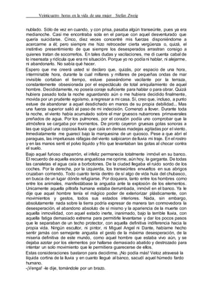 Veinticuatro horas en la vida de una mujer Stefan Zweig
nublado. Sólo de vez en cuando, y con prisa, pasaba algún transeúnte, pues ya era
medianoche. Casi me encontraba sola en el parque con aquel desventurado que
quería suicidarse. Cinco, diez veces concentré mis fuerzas disponiéndome a
acercarme a él; pero siempre me hizo retroceder cierta vergüenza o, quizá, el
instintivo presentimiento de que siempre los desesperados arrastran consigo a
quienes tratan de socorrerlos. En tales dudas y vacilaciones, me di cuenta cabal de
lo insensata y ridícula que era mi situación. Porque yo no podía ni hablar, ni alejarme,
ni abandonarlo. No sabía qué hacer.
Espero que me creerá usted si declaro que, quizás, por espacio de una hora,
interminable hora, durante la cual millares y millares de pequeñas ondas de mar
invisible cortaban el tiempo, estuve paseándome vacilante por la terraza,
constantemente obsesionada por el espectáculo de total aniquilamiento de aquel
hombre. Decididamente, no poseía coraje suficiente para hablar o para obrar. Quizá
hubiera pasado toda la noche aguardando aún o me hubiera decidido finalmente,
movida por un prudente egoísmo, a regresar a mi casa. Sí, creo que, incluso, a punto
estuve de abandonar a aquel desdichado en manos de su propia debilidad... Mas
una fuerza superior salió al paso de mi indecisión. Comenzó a llover. Durante toda
la noche, el viento había acumulado sobre el mar gruesos nubarrones primaverales
preñados de agua. Por los pulmones, por el corazón podía uno comprobar que la
atmósfera se cargaba por momentos. De pronto cayeron gruesas gotas sonoras a
las que siguió una copiosa lluvia que caía en densas madejas agitadas por el viento.
Inmediatamente me guarecí bajo la marquesina de un quiosco. Pese a que abrí el
paraguas, las impetuosas ráfagas del viento salpicaron de lluvia mi traje. En el rostro
y en las manos sentí el polvo líquido y frío que levantaban las gotas al chocar contra
el suelo.
Bajo aquel furioso chaparrón, el infeliz permanecía totalmente inmóvil en su banco.
El recuerdo de aquella escena angustiosa me oprime, aún hoy, la garganta. De todas
las canaletas el agua caía a borbotones. De la ciudad llegaba el ruido sordo de los
coches. Por la derecha, por la izquierda, los transeúntes envueltos en sus abrigos
cruzaban corriendo. Todo cuanto tenía dentro de sí algo de vida huía del chubasco,
en busca de un lugar dónde refugiarse. Por doquiera, tanto entre los hombres como
entre los animales, manifestábase la angustia ante la explosión de los elementos.
Unicamente aquella piltrafa humana estaba derrumbada, inmóvil en el banco. Ya le
dije que aquel hombre tenía el mágico poder de exteriorizar plásticamente, con
movimientos y gestos, todos sus estados interiores. Nada, sin embargo,
absolutamente nada sobre la tierra podría expresar de manera tan conmovedora la
desesperación, el abandono absoluto de sí mismo y la apariencia de la muerte con
aquella inmovilidad, con aquel estado inerte, inanimado, bajo la terrible lluvia, con
aquella fatiga demasiado extrema para permitirle levantarse y dar los pocos pasos
que le separaban de un techo protector, con aquella definitiva indiferencia hacia la
propia vida. Ningún escultor, ni pintor, ni Miguel Angel ni Dante, habíame hecho
sentir jamás con semejante angustia el gesto de la máxima desesperación, de la
miseria definitiva de este mundo, como aquel hombre que estaba vivo aún, y se
dejaba azotar por los elementos por hallarse demasiado abatido y destrozado para
intentar un solo movimiento que le permitiera guarecerse de ellos.
Estas consideraciones bastaron para decidirme. ¡No podía más! Veloz atravesé la
líquida cortina de la lluvia y en cuanto llegué al banco, sacudí aquel húmedo fardo
humano.
-¡Venga! -le dije, tomándole por un brazo.
 
