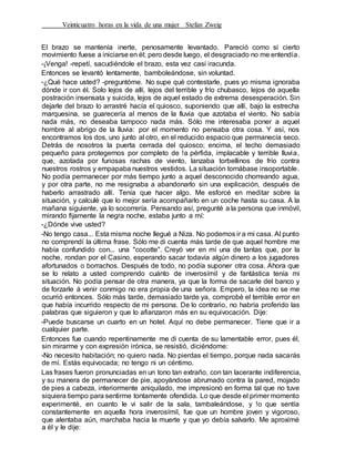 Veinticuatro horas en la vida de una mujer Stefan Zweig
El brazo se mantenía inerte, penosamente levantado. Pareció como si cierto
movimiento fuese a iniciarse en él; pero desde luego, el desgraciado no me entendía.
-¡Venga! -repetí, sacudiéndole el brazo, esta vez casi iracunda.
Entonces se levantó lentamente, bamboleándose, sin voluntad.
-¿Qué hace usted? -preguntóme. No supe qué contestarle, pues yo misma ignoraba
dónde ir con él. Solo lejos de allí, lejos del terrible y frío chubasco, lejos de aquella
postración insensata y suicida, lejos de aquel estado de extrema desesperación. Sin
dejarle del brazo lo arrastré hacía el quiosco, suponiendo que allí, bajo la estrecha
marquesina, se guarecería al menos de la lluvia que azotaba el viento. No sabía
nada más, no deseaba tampoco nada más. Sólo me interesaba poner a aquel
hombre al abrigo de la lluvia: por el momento no pensaba otra cosa. Y así, nos
encontramos los dos, uno junto al otro, en el reducido espacio que permanecía seco.
Detrás de nosotros la puerta cerrada del quiosco; encima, el techo demasiado
pequeño para protegernos por completo de !a pérfida, implacable y terrible lluvia,
que, azotada por furiosas rachas de viento, lanzaba torbellinos de frío contra
nuestros rostros y empapaba nuestros vestidos. La situación tornábase insoportable.
No podía permanecer por más tiempo junto a aquel desconocido chorreando agua,
y por otra parte, no me resignaba a abandonarlo sin una explicación, después de
haberlo arrastrado allí. Tenía que hacer algo. Me esforcé en meditar sobre la
situación, y calculé que lo mejor sería acompañarlo en un coche hasta su casa. A la
mañana siguiente, ya lo socorrería. Pensando así, pregunté a la persona que inmóvil,
mirando fijamente la negra noche, estaba junto a mí:
-¿Dónde vive usted?
-No tengo casa... Esta misma noche llegué a Niza. No podemos ir a mi casa. Al punto
no comprendí la última frase. Sólo me di cuenta más tarde de que aquel hombre me
había confundido con... una "cocotte". Creyó ver en mí una de tantas que, por la
noche, rondan por el Casino, esperando sacar todavía algún dinero a los jugadores
afortunados o borrachos. Después de todo, no podía suponer otra cosa. Ahora que
se lo relato a usted comprendo cuánto de inverosímil y de fantástica tenía mi
situación. No podía pensar de otra manera, ya que la forma de sacarle del banco y
de forzarle á venir conmigo no era propia de una señora. Empero, la idea no se me
ocurrió entonces. Sólo más tarde, demasiado tarde ya, comprobé el terrible error en
que había incurrido respecto de mi persona. De lo contrario, no habría proferido las
palabras que siguieron y que lo afianzaron más en su equivocación. Dije:
-Puede buscarse un cuarto en un hotel. Aquí no debe permanecer. Tiene que ir a
cualquier parte.
Entonces fue cuando repentinamente me di cuenta de su lamentable error, pues él,
sin mirarme y con expresión irónica, se resistió, diciéndome:
-No necesito habitación; no quiero nada. No pierdas el tiempo, porque nada sacarás
de mí. Estás equivocada; no tengo ni un céntimo.
Las frases fueron pronunciadas en un tono tan extraño, con tan lacerante indiferencia,
y su manera de permanecer de pie, apoyándose abrumado contra la pared, mojado
de pies a cabeza, interiormente aniquilado, me impresionó en forma tal que no tuve
siquiera tiempo para sentirme tontamente ofendida. Lo que desde el primer momento
experimenté, en cuanto le vi salir de la sala, tambaleándose, y !o que sentía
constantemente en aquella hora inverosímil, fue que un hombre joven y vigoroso,
que alentaba aún, marchaba hacia la muerte y que yo debía salvarlo. Me aproximé
a él y le dije:
 