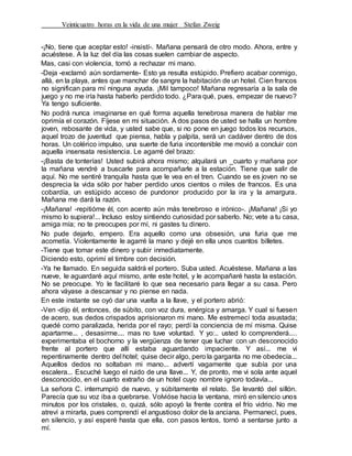 Veinticuatro horas en la vida de una mujer Stefan Zweig
-¡No, tiene que aceptar esto! -insistí-. Mañana pensará de otro modo. Ahora, entre y
acuéstese. A la luz del día las cosas suelen cambiar de aspecto.
Mas, casi con violencia, tornó a rechazar mi mano.
-Deja -exclamó aún sordamente- Esto ya resulta estúpido. Prefiero acabar conmigo,
allá, en la playa, antes que manchar de sangre la habitación de un hotel. Cien francos
no significan para mí ninguna ayuda. ¡Mil tampoco! Mañana regresaría a la sala de
juego y no me iría hasta haberlo perdido todo. ¿Para qué, pues, empezar de nuevo?
Ya tengo suficiente.
No podrá nunca imaginarse en qué forma aquella tenebrosa manera de hablar me
oprimía el corazón. Fíjese en mi situación. A dos pasos de usted se halla un hombre
joven, rebosante de vida, y usted sabe que, si no pone en juego todos los recursos,
aquel trozo de juventud que piensa, habla y palpita, será un cadáver dentro de dos
horas. Un colérico impulso, una suerte de furia incontenible me movió a concluir con
aquella insensata resistencia. Le agarré del brazo:
-¡Basta de tonterías! Usted subirá ahora mismo; alquilará un _cuarto y mañana por
la mañana vendré a buscarle para acompañarle a la estación. Tiene que salir de
aquí. No me sentiré tranquila hasta que le vea en el tren. Cuando se es joven no se
desprecia la vida sólo por haber perdido unos cientos o miles de francos. Es una
cobardía, un estúpido acceso de pundonor producido por la ira y la amargura.
Mañana me dará la razón.
-¡Mañana! -repitióme él, con acento aún más tenebroso e irónico-. ¡Mañana! ¡Si yo
mismo lo supiera!... Incluso estoy sintiendo curiosidad por saberlo. No; vete a tu casa,
amiga mía; no te preocupes por mí, ni gastes tu dinero.
No pude dejarlo, empero. Era aquello como una obsesión, una furia que me
acometía. Violentamente le agarré la mano y dejé en ella unos cuantos billetes.
-Tiene que tomar este dinero y subir inmediatamente.
Diciendo esto, oprimí el timbre con decisión.
-Ya he llamado. En seguida saldrá el portero. Suba usted. Acuéstese. Mañana a las
nueve, le aguardaré aquí mismo, ante este hotel, y le acompañaré hasta la estación.
No se preocupe. Yo le facilitaré lo que sea necesario para llegar a su casa. Pero
ahora váyase a descansar y no piense en nada.
En este instante se oyó dar una vuelta a la llave, y el portero abrió:
-Ven -dijo él, entonces, de súbito, con voz dura, enérgica y amarga. Y cual si fuesen
de acero, sus dedos crispados aprisionaron mi mano. Me estremecí toda asustada;
quedé como paralizada, herida por el rayo; perdí la conciencia de mí misma. Quise
apartarme... , desasirme.... mas no tuve voluntad. Y yo:.. usted lo comprenderá....
experimentaba el bochorno y la vergüenza de tener que luchar con un desconocido
frente al portero que allí estaba aguardando impaciente. Y así... me vi
repentinamente dentro del hotel; quise decir algo, pero la garganta no me obedecía...
Aquellos dedos no soltaban mi mano... advertí vagamente que subía por una
escalera... Escuché luego el ruido de una llave... Y, de pronto, me vi sola ante aquel
desconocido, en el cuarto extraño de un hotel cuyo nombre ignoro todavía...
La señora C. interrumpió de nuevo, y súbitamente el relato. Se levantó del sillón.
Parecía que su voz iba a quebrarse. Volvióse hacia la ventana, miró en silencio unos
minutos por los cristales, o, quizá, sólo apoyó la frente contra el frío vidrio. No me
atreví a mirarla, pues comprendí el angustioso dolor de la anciana. Permanecí, pues,
en silencio, y así esperé hasta que ella, con pasos lentos, tornó a sentarse junto a
mí.
 