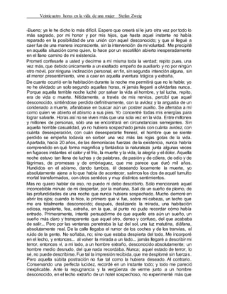 Veinticuatro horas en la vida de una mujer Stefan Zweig
-Bueno; ya le he dicho lo más difícil. Espero que creerá sí le juro otra vez por todo lo
más sagrado, por mi honor y por mis hijos, que hasta aquel instante no había
reparado en la posibilidad de una unión con aquel desconocido; y que si llegué a
caer fue de una manera inconsciente, sin la intervención de mi voluntad. Me precipité
en aquella situación como quien, lo hace por un escotillón abierto inesperadamente
en el llano camino de mi existencia.
Prometí confesarle a usted y decirme a mí misma toda la verdad; repito pues, una
vez más, que debido únicamente a un exaltado empeño de auxiliarlo y no por ningún
otro móvil, por ninguna inclinación personal, en fin, sin segunda intención alguna, sin
el menor presentimiento, vine a caer en aquella aventura trágica y extraña.
De cuanto ocurrió en la habitación durante la noche me permitirá que no le hable; yo
no he olvidado un solo segundo aquellas horas, ni jamás llegaré a olvidarlas nunca.
Porque aquella terrible noche luché por salvar la vida al hombre, y tal lucha, repito,
era de vida o muerte. Nítidamente, a través de mis nervios, percibí que aquel
desconocido, sintiéndose perdido definitivamente, con la avidez y la angustia de un
condenado a muerte, afanábase en buscar aún un postrer auxilio. Se aferraba a mí
como quien ve abierto el abismo a sus pies. Yo concentré todas mis energías para
lograr salvarle. Horas así no se viven más que una sola vez en la vida. Entre millones
y millones de personas, sólo una se encontrará en circunstancias semejantes. Sin
aquella horrible casualidad, yo no hubiera sospechado jamás con cuánta avidez, con
cuánta desesperación, con cuán desesperante frenesí, el hombre que se siente
perdido se empeña todavía en sorber una vez más las rojas gotas de la vida.
Apartada, hacía 20 años, de las demoníacas fuerzas de la existencia, nunca habría
comprendido en qué forma magnífica y fantástica la naturaleza junta algunas veces
en fugaces instantes el calor y el frío, la muerte y la vida, la alegría y el dolor. Aquella
noche estuvo tan llena de luchas y de palabras, de pasión y de cólera, de odio y de
lágrimas, de promesas y de embriaguez, que me parece que duró mil años.
Hundidos en el abismo, dando tumbos, él deseando locamente la muerte, yo
absolutamente ajena a lo que había de acontecer, salimos los dos de aquel tumulto
mortal transformados, con otros sentidos y muy distintos sentimientos.
Mas no quiero hablar de eso, no puedo ni debo describirlo. Sólo mencionaré aquel
inconcebible minuto de mi despertar, por la mañana. Salí de un sueño de plomo, de
las profundidades de una noche que nunca hubiera sospechado. Mucho demoré en
abrir los ojos; cuando lo hice, lo primero que vi fue, sobre mi cabeza, un techo que
me era totalmente desconocido; después, deslizando la mirada, una habitación
odiosa, repelente, fea, extraña, en la que, al punto no pude recordar cómo había
entrado. Primeramente, intenté persuadirme de que aquello era aún un sueño, un
sueño más claro y transparente que aquel otro, denso y confuso, del que acababa
de salir... Pero por las ventanas penetraba la luz del sol, una luz matutina, diáfana,
absolutamente real. De la calle llegaba el rumor de los coches y de los tranvías, el
ruido de la gente. No soñaba, no; sino que estaba despierta del todo. Me incorporé
en el lecho, y entonces... al volver la mirada a un lado... jamás llegaré a describir mi
terror, entonces vi, a mi lado, a un hombre extraño, desconocido absolutamente; un
hombre medio desnudo, del que nada recordaba. Nunca; aquel estado de terror, lo
sé, no puede describirse. Fue tal la impresión recibida, que me desplomé sin fuerzas.
Pero aquella súbita postración no fue tal como la hubiera deseado. Al contrario.
Conservando una perfecta lucidez, recordé en un instante todo; y todo me pareció
inexplicable. Ante la repugnancia y la vergüenza de verme junto a un hombre
desconocido, en el lecho extraño de un hotel sospechoso, no experimenté más que
 