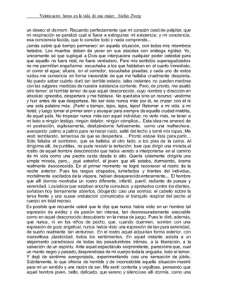 Veinticuatro horas en la vida de una mujer Stefan Zweig
un deseo: el de morir. Recuerdo perfectamente que mi corazón cesó de palpitar, que
mi respiración se paralizó cual si fuera a extinguirse mi existencia; y mi conciencia,
esa conciencia lúcida, que lo concibe todo y nada comprende...
Jamás sabré qué tiempo permanecí en aquella situación, con todos mis miembros
helados. Los muertos deben de yacer en sus ataúdes con análoga rigidez. Yo,
únicamente sé que supliqué a Dios que interpusiera cualquier poder celestial para
que aquello no fuera real, no fuera verdadero. Pero mis sentidos superagudizados
no me permitían engañarme: escuchaba a los que hablaban en el cuarto inmediato;
oí correr el agua; afuera, en el corredor, escuchaba pisadas; y cada uno de estos
ruidos me convencía en forma inexorable de que me hallaba cruelmente despierta.
No puedo saber cuánto duró tan terrible estado; tales instantes no pueden medirse
con las vulgares medidas de nuestra existencia corriente. Pero, de pronto, me asaltó
otro temor: el horrible temor de que aquel desconocido, cuyo nombre y dirección en
absoluto ignoraba, despertara y me hablase. No quedaba sino un recurso: vestirme
y huir antes de que despertase. No ser vista nunca más por él, no cruzar con él ni
una sola palabra más. ¡Partir a tiempo, lejos, lejos, lejos! Retornar a mi vida. a mi
hotel; y luego tomar el primer aren y escapar para siempre de aquella ciudad maldita,
de aquel país. No tropezar nunca más con aquel individuo; no verlo más, no tener a
mi lado a ningún testigo, ningún delator, ningún cómplice... Esta idea me arrancó de
mi postración, sigilosamente, deslizándome furtivamente, como una malhechora,
avanzando palmo a palmo para no hacer ruido, salté del lecho y tomé mis ropas. Me
vestí temblando, temerosa de que se despertara. .. Pronto estuve lista para partir...
Sólo faltaba el sombrero, que se hallaba al otro lado, a los pies de la cama. Al
dirigirme allí, de puntillas, no pude resistir la tentación; tuve que dirigir una mirada al
rostro de aquel hombre desconocido que había venido a interponerse en el camino
de mi vida como una piedra caída desde lo alto. Quería solamente dirigirle una
simple mirada, pero... ¡qué extraño!, el joven que allí estaba, durmiendo, érame
realmente desconocido. En el primer momento no logré reconocer el rostro de la
noche anterior. Pues los rasgos crispados, tumefactos y tirantes del individuo,
mortalmente excitados de la víspera, habían desaparecido enteramente... El hombre
que allí dormía mostraba un rostro diferente, infantil, pueril, radiante de pureza y
serenidad. Los labios que estaban anoche convulsos y apretados contra los dientes,
soñaban hoy tiernamente abiertos, dibujando casi una sonrisa; el cabello sobre la
tersa frente y una suave ondulación comunicaba el tranquilo respirar del pecho al
cuerpo en total reposo.
Es posible que recuerde usted que le dije que nunca había visto en un hombre tal
expresión de avidez y de pasión tan intensa, tan desmesuradamente execrable
como en aquel desconocido descubierto en la mesa de juego. Pues le diré, además,
que nunca, ni en los niños de pecho, que, cuando duermen, sonríen con una
expresión de gozo angelical, nunca había visto una expresión de tan pura serenidad,
de sueño realmente tan venturoso. En el rostro aquel adquirían forma exterior, con
maravillosa plasticidad, todos los sentimientos. En aquel instante asistía a un
alejamiento paradisíaco de todas las pesadumbres íntimas, a la liberación, a la
salvacíón de un espíritu. Ante aquel espectáculo sorprendente, parecióme que, cual
un manto negro y pesado, desprendíase de mi cuerpo toda la angustia, todo el temor.
Y dejé de sentirme avergonzada, experimentando casi una sensación de júbilo.
Súbitamente, lo que ofrecía de horrible y de inconcebible aquella situación mostró
para mí un sentido y una razón de ser. Me sentí contenta y orgullosa, pensando que
aquel hombre joven, bello, delicado, que sereno y silencioso allí dormía, como una
 