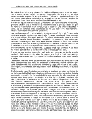 Veinticuatro horas en la vida de una mujer Stefan Zweig
flor, quizá sin mi abnegada intervención, hubiera sido encontrado entre las rocas,
con el rostro partido, bañado en sangre, destrozado, sin vida y con los ojos
espantosamente abiertos. Yo lo había salvado. Y ahora -no puedo manifestarlo de
otro modo- contemplaba maternalmente a aquel muchacho dormido, a quien de
nuevo -¡con dolor, como a mis propios hijos!- había dado el ser.
Y dentro de aquella habitación sucia y maloliente, en aquel hotelucho repugnante,
grasiento y turbio, tuve la impresión -le parecerá ridículo lo que voy a decir- de que
me hallaba en el interior de un templo, bajo el efecto de una emoción beatífica y
santa. De los instantes más angustiosos de mi vida nació otro, fraternalmente
intenso: un momento más emotivo y luminoso.
¿Me moví demasiado? ¿Habría hablado sin darme cuenta? No lo sé. El joven abrió
los ojos de repente, mostrándose asombrado. Como yo, parecía salir de un inmenso
y tenebroso abismo. Retrocedí aterrada. Su mirada atentamente recorría aquella
habitación extraña; luego descubrió, maravillado, mi presencia. Mas, antes que
hablara o hubiera llegado a recordar, logré dominar mi emoción. Tenía que impedir
que dijera una palabra o hiciera alguna confidencia. Nada de lo del día anterior o de
la pasada noche tenía que reproducirse, comentarse o ponerse en claro.
-Debo marcharme -le dije rápidamente-. Quédese usted aquí y vístase. A las doce
me reuniré con usted en la puerta del Casino; yo me ocuparé de todo.
Y antes de que pudiera responder, salí, esta vez, para no ver jamás aquella
habitación; hui corriendo, sin volver la cabeza, abandoné el hotel cuyo nombre
ignoraba, exactamente como ignoraba el del hombre aquel con quien había pasado
la noche.
La señora C. hizo una nueva pausa cortando por unos instantes su relato; de su voz
había desaparecido toda huella de excitación y sufrimiento; cual un vehículo que
lucha afanosamente para escalar una pendiente y fuego, una vez en lo alto, rueda,
fácil y ligero, así avanzaba, con las palabras libres de toda pesadumbre, su curioso
relato:
-Perfectamente; marché a toda prisa a mi hotel, a través de las calles inundadas de
luz. La tempestad había limpiado la niebla del firmamento, así como mi alma de todo
sentimiento y opresión. No debe usted olvidar que, después del fallecimiento de mi
esposo, había yo renunciado en absoluto a la vida. No podía tener conmigo a mis
hijos, y mi estimación hacia ellos era, incluso, harto relativa. Una existencia así, sin
una finalidad determinada, resulta una equivocación. Por primera vez,
inesperadamente, se me presentaba una misión que cumplir: había salvado la vida
a un hombre y evitado su aniquilamiento apelando a todas mis fuerzas. Sólo un
pequeño detalle ahora quedaba por resolver; pero la tarea debía llevarla a cabo a
su debido tiempo. Me apresuré, por lo tanto, a llegar a mi hotel. La mirada de
asombro del portero al verme llegar a las nueve de la mañana resbaló por mi cuerpo.
Ni el menor asomo de vergüenza ni de disgusto por lo ocurrido oprimía mi corazón.
Antes bien, experimentaba como una sensación de bienestar y exuberancia que
hacía circular vivamente la sangre por mis venas, cual si tornara en mí el anhelo de
vivir y de pronto hubiera dado con la razón de ser de mi existencia. Ya en mi
habitación, cambié rápidamente de vestido y, sin darme cuenta (no reparé en ello
hasta más tarde), cambié mi ropa de luto por otra de vivos colores. Luego me dirigí
al Banco en busca de dinero; corrí a la estación para informarme de la salida de los
trenes, y con una decisión que a mí misma llegaba a maravillarme, me dediqué a
otras diligencias y pormenores. No me quedaba por hacer nada más que ultimar la
 