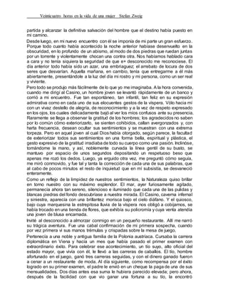 Veinticuatro horas en la vida de una mujer Stefan Zweig
partida y alcanzar la definitiva salvación del hombre que el destino había puesto en
mi camino.
Desde luego, en mi nuevo encuentro con él se imponía de mi parte un gran esfuerzo.
Porque todo cuanto había acontecido la noche anterior habíase desenvuelto en la
obscuridad, en lo profundo de un abismo, al modo de dos piedras que ruedan juntas
por un torrente y violentamente chocan una contra otra. Nos habíamos hablado cara
a cara y no tenía siquiera la seguridad de que e+ desconocido me reconociese. El
día anterior todo había sido un azar, una embriaguez; el arrebato de locura de dos
seres que desvarían. Aquella mañana, en cambio, tenía que entregarme a él más
abiertamente, presentándole a la luz del día mi rostro y mi persona, como un ser real
y viviente.
Pero todo se produjo más fácilmente de lo que yo me imaginaba. A la hora convenida,
cuando me dirigí al Casino, un hombre joven se levantó rápidamente de un banco y
corrió a mi encuentro. Fue tan espontáneo, tan infantil, tan feliz en su expresión
admirativa como en cada uno de sus elocuentes gestos de la víspera. Vólo hacia mí
con un vivaz destello de alegría, de reconocimiento y a la vez de respeto expresado
en los ojos, los cuales delicadamente bajó al ver los míos confusos ante su presencia.
Raramente se llega a observar la gratitud de los hombres; los agradecidos no saben
por lo común cómo exteriorizarlo, se sienten cohibidos, callan avergonzados y, con
harta frecuencia, desean ocultar sus sentimientos y se muestran con una extrema
torpeza. Pero en aquel joven al cual Dios había otorgado, según parece, la facultad
de exteriorizar todos sus sentimientos en una forma bella, espiritual y plástica, el
gesto expresivo de la gratitud irradiaba de todo su cuerpo como una pasión. Inclinóse,
tomándome la mano, y así, noblemente curvada la línea gentil de su busto, se
mantuvo por espacio de unos segundos depositando un respetuoso beso que
apenas me rozó los dedos. Luego, ya erguido otra vez, me preguntó cómo seguía,
me miró conmovido, y fue tal y tanta la corrección de cada una de sus palabras, que
al cabo de pocos minutos el resto de inquietud que en mí subsistía, se desvaneció
enteramente.
Como un reflejo de la limpidez de nuestros sentimientos, la Naturaleza quiso brillar
en torno nuestro con su máximo esplendor. El mar, ayer furiosamente agitado,
permanecía ahora tan sereno, silencioso e iluminado que cada una de las pulidas y
blancas piedras del fondo descubríase a nuestra mirada. El Casino, caverna infernal
y siniestra, aparecía con una brillantez morisca bajo el cielo diáfano. Y el quiosco,
bajo cuya marquesina la estrepitosa lluvia de la víspera nos obligó a cobijarnos, se
había trocado en una tienda de flores, que exhibía su policromía y cuya venta atendía
una joven de blusa encarnada.
Invité al desconocido a almorzar conmigo en un pequeño restaurante. Allí me narró
su trágica aventura. Fue una cabal confirmación de mi primera sospecha, cuando
por vez primera vi sus manos trémulas y crispadas sobre la mesa de juego.
Pertenecía a una noble y antigua familia de la Polonia austríaca. Cursaba la carrera
diplomática en Viena y hacía un mes que había pasado el primer examen con
extraordinario éxito. Para celebrar ese acontecimiento, un tío suyo, alto oficial del
estado mayor, que vivía con él, le llevó a las carreras de caballos. El tío, hombre
afortunado en el juego, ganó tres carreras seguidas, y con el dinero ganado fueron
a cenar a un restaurante de moda. Al día siguiente, como recompensa por el éxito
logrado en su primer examen, el padre le envió en un cheque la paga de una de sus
mensualidades. Dos días antes esa suma le hubiera parecido elevada; pero ahora,
después de la facilidad con que vio ganar una fortuna a su tío, la encontró
 