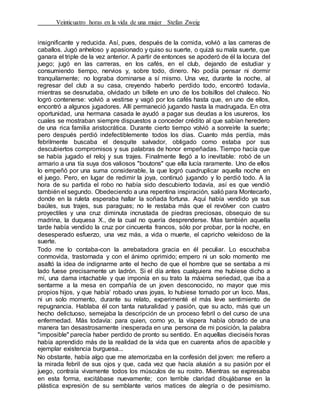 Veinticuatro horas en la vida de una mujer Stefan Zweig
insignificante y reducida. Así, pues, después de la comida, volvió a las carreras de
caballos. Jugó anheloso y apasionado y quiso su suerte, o quizá su mala suerte, que
ganara el triple de la vez anterior. A partir de entonces se apoderó de él la locura del
juego; jugó en las carreras, en los cafés, en el club, dejando de estudiar y
consumiendo tiempo, nervios y, sobre todo, dinero. No podía pensar ni dormir
tranquilamente; no lograba dominarse a sí mismo. Una vez, durante la noche, al
regresar del club a su casa, creyendo haberlo perdido todo, encontró todavía,
mientras se desnudaba, olvidado un billete en uno de los bolsillos del chaleco. No
logró contenerse: volvió a vestirse y vagó por los cafés hasta que, en uno de ellos,
encontró a algunos jugadores. Allí permaneció jugando hasta la madrugada. En otra
oportunidad, una hermana casada le ayudó a pagar sus deudas a los usureros, los
cuales se mostraban siempre dispuestos a conceder crédito al que sabían heredero
de una rica familia aristocrática. Durante cierto tiempo volvió a sonreírle la suerte;
pero después perdió indefectiblemente todos los días. Cuanto más perdía, más
febrilmente buscaba el desquite salvador, obligado como estaba por sus
descubiertos compromisos y sus palabras de honor empeñadas. Tiempo hacía que
se había jugado el reloj y sus trajes. Finalmente llegó a lo inevitable: robó de un
armario a una tía suya dos valiosos "boutons" que ella lucía raramente. Uno de ellos
lo empeñó por una suma considerable, la que logró cuadruplicar aquella noche en
el juego. Pero, en lugar de redimir la joya, continuó jugando y lo perdió todo. A la
hora de su partida el robo no había sido descubierto todavía, así es que vendió
también el segundo. Obedeciendo a una repentina inspiración, salió para Montecarlo,
donde en la ruleta esperaba hallar la soñada fortuna. Aquí había vendido ya sus
baúles, sus trajes, sus paraguas; no le restaba más que el revólver con cuatro
proyectiles y una cruz diminuta incrustada de piedras preciosas, obsequio de su
madrina, la duquesa X., de la cual no quería desprenderse. Mas también aquella
tarde había vendido la cruz por cincuenta francos, sólo por probar, por la noche, en
desesperado esfuerzo, una vez más, a vida o muerte, el capricho veleidoso de la
suerte.
Todo me lo contaba-con la arrebatadora gracia en él peculiar. Lo escuchaba
conmovida, trastornada y con el ánimo oprimido; empero ni un solo momento me
asaltó la idea de indignarme ante el hecho de que el hombre que se sentaba a mi
lado fuese precisamente un ladrón. Si el día antes cualquiera me hubiese dicho a
mí, una dama intachable y que imponía en su trato la máxima seriedad, que iba a
sentarme a la mesa en compañía de un joven desconocido, no mayor que mis
propios hijos, y que había' robado unas joyas, lo hubiese tomado por un loco. Mas,
ni un solo momento, durante su relato, experimenté el más leve sentimiento de
repugnancia. Hablaba él con tanta naturalidad y pasión, que su acto, más que un
hecho delictuoso, semejaba la descripción de un proceso febril o del curso de una
enfermedad. Más todavía: para quien, como yo, la víspera había obrado de una
manera tan desastrosamente inesperada en una persona de mi posición, la palabra
"imposible" parecía haber perdido de pronto su sentido. En aquellas dieciséis horas
había aprendido más de la realidad de la vida que en cuarenta años de apacible y
ejemplar existencia burguesa...
No obstante, había algo que me atemorizaba en la confesión del joven: me refiero a
la mirada febril de sus ojos y que, cada vez que hacía alusión a su pasión por el
juego, contraía vivamente todos los músculos de su rostro. Mientras se expresaba
en esta forma, excitábase nuevamente; con terrible claridad dibujábanse en la
plástica expresión de su semblante varios matices de alegría o de pesimismo.
 