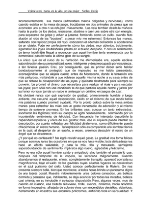 Veinticuatro horas en la vida de una mujer Stefan Zweig
Inconscientemente, sus manos (admirables manos delgadas y nerviosas), como
cuando estaba en la mesa de juego, trocábanse en dos animales de presa que se
acometen uno a otro n se rehuyen mutuamente. Las veía temblar desde la muñeca
hasta la punta de los dedos, retorcerse, abatirse y caer una sobre otra con energía,
para separarse de golpe y volver a juntarse formando como un ovillo. cuando hizo
alusión al robo de los "boutons", a pesar mío me estremecí. Entonces las manos,
saltando con rapidez propia del rayo; esbozaron el ademán del ladrón al apoderarse
de un objeto. Pude ver perfectamente cómo los dedos, muy abiertos, ávidamente,
agarraban las joyas ocultándolas presto en el hueco del puño. Y con un sentimiento
de terror indefinible llegué a reconocer que aquel hombre tenía envenenada por la
demoníaca pasión hasta la última gota de su sangre.
Lo único que en el curso de su narración me atemorizaba era, aquella esclava
subordinación de su personalidad joven, inteligente y despreocupada por naturaleza,
a tan funesta pasión. Creí, por consiguiente, que mi primer deber sería hablar
bondadosamente al protegido que de improviso se me había presentado,
aconsejándole que se alejara cuanto antes de Montecarlo, donde la tentación era
más peligrosa, incitándole a que volviese aquella misma noche a su casa antes de
que se notase la desaparición de las joyas y quedara destrozado para siempre su
porvenir. Le prometí el dinero que necesitara para realizar el viaje y para rescatar
las joyas; pero sólo con una condición: la de que partiera aquella noche y jurara por
su honor no tocar jamás un naipe ni arriesgar un céntimo en juegos de azar.
No olvidaré nunca con qué expresión de gratitud, primeramente humilde y luego
ardiente, me escuchó aquel desconocido, caído en el abismo; de qué modo bebía
mis palabras cuando prometí ayudarlo. Por lo pronto colocó sobre la mesa ambas
manos para estrechar las mías con un gesto inenarrable de adoración y al mismo
tiempo de solemne promesa. En los brillantes ojos, aunque un tanto extraviados,
asomaron las lágrimas; todo su, cuerpo se agitó nerviosamente, conmovido por un
incontenible sentimiento de felicidad. Con frecuencia he intentado describirle la
capacidad expresiva y única de sus gestos; mas, ése ni siquiera puedo intentar su
descripción, por cuanto reflejaba una felicidad ultraterrena, como difícilmente puede
ofrecérnosla un rostro humano. Tal expresión sólo es comparable a la sombra blanca
en la cual, al despertar de un sueño, a veces, creemos descubrir el rostro de un
ángel que se desvanece.
¿Y por qué no confesarlo? No logré resistir aquel gesto. La gratitud nos torna felices
porque son muy raras las ocasiones en que se nos hace visible; toda delicadeza nos
hace un efecto saludable, y para la mía, fría y mesurada, semejante
superabundancia de sentimiento implicaba algo nuevo, agradable y felicísimo.
Pero no era sólo aquel hombre caído y aniquilado sino también el paisaje lo que,
después del temporal de la víspera, se serenaba mágicamente. Cuando
abandonamos el restaurante, el mar, completamente tranquilo, apareció con toda su
magnificencia, bajo el vuelo de las gaviotas cuyas siluetas fugaces se destacaban
en el azul purísimo del cielo. Usted conoce perfectamente la Riviera. Se nos
presenta siempre bella, bien que monótona; a todas horas brinda un panorama digno
de una tarjeta postal. Muestra indolentemente unos colores cansados, una belleza
dormida y perezosa que, indiferente, se deja acariciar por todas las miradas, belleza
casi orienta¡ en su inmutable y suntuosa disposición. Pero, algunas veces, muy de
cuando en cuando, esa belleza reavivase, brilla, avanza, diríamos, hacia nosotros
en forma imperativa, alhajada de colores vivos con encendidos destellos, victoriosa,
derramando en nosotros sus encantos polícromos, ardiendo toda en sensualidad. Y
 