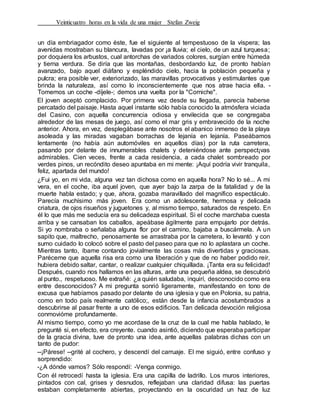 Veinticuatro horas en la vida de una mujer Stefan Zweig
un día embriagador como éste, fue el siguiente al tempestuoso de la víspera; las
avenidas mostraban su blancura, lavadas por ¡a lluvia; el cielo, de un azul turquesa;
por doquiera los arbustos, cual antorchas de variados colores, surgían entre húmeda
y tierna verdura. Se diría que las montañas, desbordando luz, de pronto habían
avanzado, bajo aquel diáfano y espléndido cielo, hacia la población pequeña y
pulcra; era posible ver, exteriorizado, las maravillas provocativas y estimulantes que
brinda la naturaleza, así como lo inconscientemente que nos atrae hacia ella. -
Tomemos un coche -díjele-; demos una vuelta por la "Corniche".
El joven aceptó complacido. Por primera vez desde su llegada, parecía haberse
percatado del paisaje. Hasta aquel instante sólo había conocido la atmósfera viciada
del Casino, con aquella concurrencia odiosa y envilecida que se congregaba
alrededor de las mesas de juego, así como el mar gris y embravecido de la noche
anterior. Ahora, en vez, desplegábase ante nosotros el abanico inmenso de la playa
asoleada y las miradas vagaban borrachas de lejanía en lejanía. Paseábamos
lentamente (no había aún automóviles en aquellos días) por la ruta carretera,
pasando por delante de innumerables chalets y deteniéndose ante perspect¡vas
admirables. Cien veces, frente a cada residencia, a cada chalet sombreado por
verdes pinos, un recóndito deseo apuntaba en mi mente: ¡Aquí podría vivir tranquila,
feliz, apartada del mundo!
¿Fui yo, en mi vida, alguna vez tan dichosa como en aquella hora? No lo sé... A mi
vera, en el coche, iba aquel joven, que ayer bajo la zarpa de la fatalidad y de la
muerte habla estado; y que, ahora, gozaba maravillado del magnífico espectáculo.
Parecía muchísimo más joven. Era como un adolescente, hermosa y delicada
criatura, de ojos risueños y juguetones y, al mismo tiempo, saturados de respeto. En
él lo que más me seducía era su delicadeza espiritual. Si el coche marchaba cuesta
arriba y se cansaban los caballos, apeábase ágilmente para empujarlo por detrás.
Si yo nombraba o señalaba alguna flor por el camino, bajaba a buscármela. A un
sapito que, maltrecho, penosamente se arrastraba por la carretera, lo levantó y con
sumo cuidado lo colocó sobre el pasto del paseo para que no lo aplastara un coche.
Mientras tanto, íbame contando jovialmente las cosas más divertidas y graciosas.
Paréceme que aquella risa era como una liberación y que de no haber podido reír,
hubiera debido saltar, cantar, o realizar cualquier chiquillada. ¡Tanta era su felicidad!
Después, cuando nos hallamos en las alturas, ante una pequeña aldea, se descubrió
al punto., respetuoso. Me extrañé: ¿a quién saludaba, inquirí, desconocido como era
entre desconocidos? A mi pregunta sonrió ligeramente, manifestando en tono de
excusa que habíamos pasado por delante de una iglesia y que en Polonia, su patria,
como en todo país realmente católico;, están desde la infancia acostumbrados a
descubrirse al pasar frente a uno de esos edificios. Tan delicada devoción religiosa
conmovióme profundamente.
Al mismo tiempo, como yo me acordase de la cruz de la cual me habla hablado, le
pregunté si, en efecto, era creyente. cuando asintió, diciendo que esperaba participar
de la gracia divina, tuve de pronto una idea, ante aquellas palabras dichas con un
tanto de pudor:
--¡Párese! --grité al cochero, y descendí del carruaje. El me siguió, entre confuso y
sorprendido:
-¿A dónde vamos? Sólo respondí: -Venga conmigo.
Con él retrocedí hasta la iglesia. Era una capilla de ladrillo. Los muros interiores,
pintados con cal, grises y desnudos, reflejaban una claridad difusa: las puertas
estaban completamente abiertas, proyectando en la oscuridad un haz de luz
 
