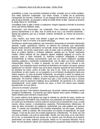 Veinticuatro horas en la vida de una mujer Stefan Zweig
amarillenta y cruda. Las sombras rodeaban el altar, envuelto por un nimbo azulado.
Dos velas parecían contemplar, con turbia mirada, a través de la penumbra
impregnada de incienso. Entramos. El se despojó del sombrero, llevó la mano a la
pila de agua bendita, se persignó y dobló la rodilla frente al altar. Apenas se levantó
lo atraje hacia mí, diciéndole:
-Arrodíllese ante e¡ altar o frente a cualquiera imagen sagrada y formule la promesa
de la cual hemos hablado antes.
Asombrado, casi horrorizado, me contempló. Pero, habiendo comprendido, se
acercó rápidamente a un altar, hizo la señal de la cruz y se arrodi!ló obediente. -
Repita las palabras que voy a dictarle -ordené, temblando yo misma de emoción-;
diga: "Juro..."
--Juro -repitió-, que nunca más volveré a jugar por dinero; que nunca volveré a
sacrificar mi vida ni mi honor a la pasión del juego.
Tembloroso repitió esas palabras: que resonaron claramente en el ámbito del templo
desierto. Luego -guardamos silencio, un silencio tan profundo que claramente
llegaba hasta nosotros del exterior el murmullo de las ramas de los árboles agitados
por el viento. De pronto aquel joven cayó al suelo cual un penitente y comenzó a
decir en polaco rápidas y confusas palabras, agitado por un frenesí realmente
insólito. Debía tratarse de una plegaria, alguna exaltada plegaria en acción de
gracias, pues a cada momento su dolorosa confesión obligábale a inclinar
humildemente la cabeza, pronunciando cada vez con mayor exaltación aquellas
extrañas palabras y repitiendo constantemente una de ellas con fervor realmente
indescriptible. Nunca, ni antes ni después, he visto rezar de tal manera a una
persona. Sus crispadasmanos arañaban el reclinatorio de madera; el cuerpo parecía
agitado por un huracán interior que ya le hacía erguirse poseído de loca excitación,
ya abatíase de nuevo contra el suelo. No veía ni oía. Toda su persona parecía
encontrarse en otro mundo, en un purgatorio o en el tránsito de elevación hacia una
esfera superior. A¡ cabo se levantó lentamente, se persignó y volvió la cabeza con
esfuerzo. Sus rodillas temblaban, su rostro estaba muy pálido, como el de un hombre
extenuado. Al mirarme, brillaron empero sus ojos y una sonrisa de pura y sincera
devoción avivó la expresión exaltada de su semblante. Se aproximó a mí, inclinóse
profundamente como suelen hacerlo los rusos, y tomó mis manos para rozarlas
devotamente con sus labios.
-¡Dios la ha enviado! ¡Gracias!
No supe qué decir. Pero hubiera deseado que, de pronto, hubiera empezado a sonar
el órgano triunfalmente. Comprendí que había logrado todo cuanto anhelaba y que
había salvado para siempre a aquel joven.
En cuanto salimos de la iglesia nos cegó la violenta luz del día de mayo. Jamás me
había parecido más bella la vida. Estuvimos aun paseando por espacio de dos horas
en coche por el pintoresco camino sobre la cornisa rica en panoramas y que, a cada
recodo; ofrece nuevos y encantadores aspectos. Permanecíamos silenciosos. Al
cabo de tales momentos de exaltación sentimental una sola palabra nos parecía
vana. Y cuando por casualidad mis miradas tropezaban con las suyas, entonces,
ruborizada, volvía la cabeza. Me emocionaba con exceso el espectáculo de aquel
milagro. A eso de las cinco de !a tarde regresamos a Montecarlo. 'Yo tenía una cita
con unos parientes, a la cual no podía faltar. Sentía, por otra parte, en lo más intimo
de mi ser, ¡a necesidad de una pausa, de un reposo, que me aliviara de la tensión
sentimental con tanta violencia provocada. Había en mí excesiva felicidad. Por lo
tanto' me era necesario calmar una sobreexcitación que jamás hasta entonces había
 