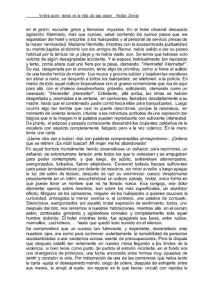 Veinticuatro horas en la vida de una mujer Stefan Zweig
en el jardín, escuché gritos y llamadas inquietas. En el hotel observé desusada
agitación. Alarmado, más que curioso, salvé corriendo los quince pasos que me
separaban del hotel y encontré a los huéspedes y al personal de servicio presas de
la mayor nerviosidad. Madame Henriette, mientras con la acostumbrada puntualidad
su marido jugaba al dominó con los amigos de Ramur, había salido a dar su paseo
habitual por la térraza de ¡a playa y no había vuelto aún. Se temía que hubiese sido
víctima de algún desagradable accidente. Y el esposo, habitualmente tan reposado
y lento, corría ahora cual una fiera por la playa, clamando: "iHenriette! íHenriette!".
Su voz, desgarrada por la emoción, tenía algo de primitivo, corno si friera el aullido
de una bestia herida de muerte. Los mozos y grooms subían y bajaban las escaleras
sin atinar a nada; se despertó a todos los huéspedes; se telefoneó a la policía. En
medio de todo aquel bullicio tropezábase con el grueso comerciante que iba de aquí
para allá, con el chaleco desabrochado, gritando, sollozando, clamando como un
insensato: "iHenriette! ¡Henriette!". Entretanto, allá arriba, las niñas se habían
despertado y, asomadas a la ventana, en camisones, llamaban desoladamente a su
madre, hasta que el consternado padre corrió hacia ellas para tranquilizarlas. Luego
ocurrió algo tan terrible que casi no puede describirse, porque la naturaleza, en
momento de violenta tensión, infunde a los individuos actitudes de una expresión tan
trágica que ni la imagen ni la palabra pueden reproducirla con suficiente intensidad.
De pronto, el adiposo y pesado comerciante descendió los crujientes peldaños de la
escalera con aspecto completamente fatigado pero a la vez colérico. En la mano
tenía una carta.
-¡Llame otra vez a todos! -dijo con palabras comprensibles al mayordomo-. ¡Ordene
que se retiren! ¡Es inútil buscar! ¡Mi mujer me ha abandonado!
En aquel hombre mortalmente herido observábase un esfuerzo para reprimirse, un
esfuerzo de sobrehumana tensión ante todos los que lo rodeaban y se empujaban
para poder contemplarlo y que luego, de súbito, sintiéndose atemorizados,
avergonzados, turbados, fueron alejándose. Conservó todavía fuerzas suficientes
para pasar tambaleándose por delante de nosotros, sin mirar a nadie, y luego apagar
la luz del salón de lectura; después se oyó su voluminoso cuerpo desplomarse
pesadamente en un sillón; escuchándose un sollozo salvaje, brutal, única forma en
que puede llorar un hombre que no ha llorado nunca. Esa congoja, ese dolor
elemental ejercía sobre nosotros, aún sobre los más superficiales, un aturdidor
efecto. Ninguno de los camareros, ninguno de los huéspedes a quienes acuciara la
curiosidad, arriesgaba la menor sonrisa o, al contrario, una palabra de consuelo.
Silenciosos, avergonzados por aquella brutal expresión de sentimiento, todos, uno
después del otro, nos retirarnos a nuestras habitaciones, mientras allá, en el oscuro
salón, continuaba gimiendo y agitándose convulso y completamente solo aquel
hombre dolorido. El hotel mientras tanto, fue apagando sus luces, entre ruidos,
murmullos, cuchicheos. . . hasta que quedó todo sumido en el silencio.
Se comprenderá que un suceso tan fulminante y deplorable, desarrollado ante
nuestros ojos, era como para conmover violentamente la sensibilidad de personas
acostumbradas a una existencia ociosa, exenta de preocupaciones. Pero la disputa
que después estalló tan vehemente en nuestra mesa llegando a los límites de la
violencia, si bien tenía como punto de partida el extraño incidente, en el fondo era
una divergencia de principios, una lucha enconada entre formas muy opuestas de
sentir y concebir la vida. Por indiscreción de una de las camareras que había leído
la carta -quizá el desesperado marido, ciego de cólera, después de estrujarla entre
sus manos, la arrojó al suelo, sin reparar en lo que hacía- circuló con rapidez la
 