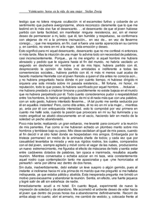 Veinticuatro horas en la vida de una mujer Stefan Zweig
testigo que no tolera ninguna ocultación ni el escamoteo furtivo y cobarde de un
sentimiento que pudiera avergonzarme, ahora reconozco claramente que lo que me
lastimó en lo más vivo fue el desencanto. . . el desencanto de que el joven hubiese
partido con tanta facilidad, sin manifestar ninguna resistencia, así, sin el menor
deseo de permanecer a m¡ lado; que él, tan humilde y respetuoso, se conformara
con alejarse de mí a la primera insinuación... en vez de... en vez de llevarme
consigo... ; que me respetara, en fin, cual si fuera una santa aparecida en su camino
y, en cambio, no viera en mí a la mujer, toda emoción y deseo.
Esto significó para mí aquel desencanto, desencanto que no me confesé ni entonces
ni más tarde. Mas la intuición de una mujer lo adivina todo sin necesidad de palabras,
casi inconscientemente. Porque... ya no me engaño: si aquel hombre me hubiera
abrazado y pedido que le siguiera hasta el fin del mundo, no habría vacilado un
segundo en deshonrar mi nombre y el de mis hijos; hubiera partido con él,
despreciando la opinión de todas mis amistades e indiferente a todas las
conveniencias sociales... hubiera partido con él, ni más ni menos cual acaba de
hacerlo madame Henriette con el joven francés a quien e! día antes no conocía aún...
y no hubiera preguntado hacia dónde ni por cuánto tiempo, ni hubiese dirigido ni
siquiera una sola mirada sobre mi pasada existencia... Mi fortuna, mi honor, mi
reputación, todo lo que poseo, lo hubiera sacrificado por aquel hombre. . . Inclusive .
me hubiera prestado a implorar limosna y posiblemente no existe bajeza en el mundo
que no hubiera perpetrado por él. Todo cuanto consideramos pudor o respetabílidad
entre !os hombres, lo habría arrojado lejos de mí si él nada más que con una palabra,
con un solo gesto, hubiera intentado llevarme... iA tal punto me sentía seducida por
él en aquellos instantes! Pero, como dite antes, él no vio en mí a la mujer... mientras
yo, arda por él con enloquecida intensidad. esto lo comprobé por vez primera en
cuanto me hallé sola, cuando la pasión que provocara en mí su faz iluminada y su
rostro angelical se abatió obscuramente en el vacío, haciendo latir en medio de la
soledad un pecho abandonado.
Poco más tarde; realizando un gran esfuerzo, me levanté para concurrir a la reunión
de mis parientes. Fue corno si me hubieran echado un plúmbeo manto sobre mis
hombros y temblase bajo su peso. Mis ideas vacilaban al igual de mis pasos, cuando
al fin decidí ir al otro hotel donde se hospedaban mis amigos. Embargada por la
tristeza permanecí en medio de la animada charla de todos; y cada vez que por
casualidad levantaba la mirada y veía sus rígidos rostros, los cuales, comparados
con el del joven, siempre agitado y móvil como el vagar de las nubes, producíanme
un nuevo estremecimiento, me figuraba el efecto de máscaras de hielo y sentía estar
entre cadáveres dotados de palabras, tan opaca e inanimada, resultaba aquella
reunión. Mientras conversaba o echaba azúcar en mi taza, veía constantemente
aquel rostro cuya contemplación tanto me apasionaba y que -¡me horrorizaba el
pensarlo!- vería por última vez dentro de dos horas.
Sin duda, inadvertidamente, debí exhalar un leve suspiro o algún gemido, pues al
instante vi inclinarse hacia mí a la prima de mi marido que me preguntó si me hallaba
indispuesta, ya que estaba pálida y abatida. Esta inesperada pregunta me brindó un
motivo para excusarme y abandonar la reunión. Sentía, en efecto, una fuerte jaqueca
y logré salir de allí sin extrañeza de nadie.
Inmediatamente acudí a mi hotel. En cuanto llegué, experimenté de nuevo la
impresión de soledad y de abandono. Me acometió el ardiente deseo de volar hacia
el joven que dentro de pocas horas iba a abandonarme definitivamente. Recorrí de
arriba abajo mi cuarto; abrí el armario, me cambié de vestido; y, colocada frente al
 