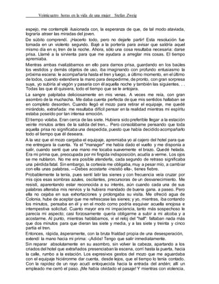 Veinticuatro horas en la vida de una mujer Stefan Zweig
espejo, me contemplé ilusionada con, la esperanza de que, de tal modo ataviada,
lograría atraer las miradas del joven.
De súbito comprendí. ¡Hacerlo todo, pero no dejarle partir! Esta resolución fue
tomada en un violento segundo. Bajé a la portería para avisar que saldría aquel
mismo día en e¡ tren de la noche. Ahora, sólo una cosa resultaba necesaria: darse
prisa. Llamé a la sirvienta para que me ayudara a arreglar mis cosas. El tiempo
apremiaba.
Mientras ambas rivalizábamos en ello para darnos prisa, guardando en los baúles
los vestidos y demás objetos de uso, iba imaginando con profundo entusiasmo la
próxima escena: le acompañaría hasta el tren y luego, a último momento, en el último
de todos, cuando extendiera la mano para despedirme, de pronto, con gran sorpresa
suya, yo subiría al vagón y pasaría con él aquella noche y también las siguientes. . .
Todas las que él quisiera, todo el tiempo que se le antojara.
La sangre palpitaba deliciosamente en mis venas. A veces me reía, con gran
asombro de la muchacha. Me daba cuenta perfecta de que mis sentidos hallaban se
en completo desorden. Cuando llegó el mozo para retirar el equipaje, me quedé
mirándolo, extrañada: me resultaba difícil pensar en la realidad mientras mi espíritu
estaba poseído por tan intensa emoción.
El tiempo volaba. Eran cerca de las siete. Hubiera sido preferible llegar a la estación
veinte minutos antes de la salida del tren... Pero consolábame pensando que toda
aquella prisa no significaba una despedida, puesto que había decidido acompañarlo
todo el tiempo que él deseara.
A la vez que el mozo cargaba el equipaje, apremiaba yo al cajero del hotel para que
me entregara la cuenta. Ya el "manager" me había dado el vuelto y me disponía a
salir, cuando sentí que una mano me tocaba suavemente el brazo. Quedé helada.
Era mi prima que, preocupada por mi fingida indisposición, acudía a verme. Los ojos
se me nublaron. No me era posible atenderla, cada segundo de retraso significaba
una pérdida fatal. Sin embargo, la cortesía me obligaba, muy a pesar mío, a cambiar
con ella unas palabras. ---Debes acostarte -insistió ella-, tienes fiebre.
Probablemente la tenía, pues sentí latir las sienes y con frecuencia veía cruzar por
mis ojos esas sombras azules, oscilantes, precursoras de un desvanecimiento. Me
resistí, aparentando estar reconocida a su interés, aún cuando cada una de sus
palabras alteraba mis nervios y la hubiera mandado de buena gana. a paseo. Pero
ella no cejaba en sus exhortaciones y prolongaba su visita. Me ofreció agua de
Colonia, hube de aceptar que me refrescase las sienes; y yo, mientras, iba contando
los minutos, pensaba en él y en el modo como podría esquivar acuella enojosa e
intempestiva solicitud. Cuanto mayor era mi impaciencia, tanto más sospechoso le
parecía mi aspecto; casi forzosamente quería obligarme a subir a mi alcoba y a
acostarme. Al punto, mientras hablábamos, vi el reloj del "hall": faltaban nada más
que dos minutos para que dieran las siete y media, y a las siete y treinta y cinco
partía el tren.
Entonces, rápida, ásperamente, con la bruta frialdad propia de una desesperación,
extendí la mano hacia mi prima: -¡Adiós! Tengo que salir inmediatamente.
Sin reparar absolutamente en su asombro, sin volver la cabeza, apartando a los
criados del hotel que extrañados presenciaban la escena, corrí hasta la puerta, hacia
la calle, rumbo a la estación. Los expresivos gestos del mozo que me aguardaba
con el equipaje hiciéronme dar cuenta, desde lejos, que el tiempo lo tenía contado.
Con la rapidez de un rayo acudí enloquecida hacia la entrada del andén; allí un
empleado me cerró el paso. ¡Me había olvidado el pasaje! Y mientras con violencia,
 