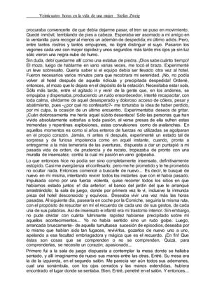 Veinticuatro horas en la vida de una mujer Stefan Zweig
procuraba convencerle de que debía dejarme pasar, el tren se puso en movimiento.
Quedé inmóvil, temblando de pies a cabeza. Esperaba ver asomado a mi amigo en
la ventanilla para recoger al menos un ademán de despedida; mi último adiós. Pero,
entre tantos rostros y tantos empujones, no logré distinguir el suyo. Pasaron los
vagones cada vez con mayor rapidez y unos segundos más tarde mis ojos ya sin luz
sólo vieron una negra nube de humo.
Sin duda, debí quedarme allí como una estatua de piedra. ¡Dios sabe cuánto tiempo!
El mozo, luego de hablarme en vano varias veces, me tocó el brazo. Experimenté
un leve sobresalto. Quería saber si el equipo debía ser llevado otra vez al hotel.
Fueron necesarios varios minutos para que recobrara mi serenidad. ¡No, no podía
volver al hotel después de aquella ridícula y precipitada despedida! Ordené,
entonces, al mozo que lo dejara en el depósito de la estación. Necesitaba estar sola.
Sólo más tarde, entre el agitado ir y venir de la gente que, en los andenes, se
empujaba y dispersaba, produciendo un ruido ensordecedor, intenté recapacitar, con
toda calma, olvidarme de aquel desesperado y doloroso acceso de cólera, pesar y
abatimiento, pues -¿por qué no confesarlo?- me torturaba la idea de haber perdido,
por mi culpa, la ocasión de un último encuentro. Experimentaba deseos de gritar.
¡Cuán dolorosamente me hería aquel súbito desenlace! Sólo las personas que han
vivido absolutamente extrañas a toda pasión, al verse presas de ella sufren estas
tremendas y repentinas explosiones, estas convulsiones como de avalanchas. En
aquellos momentos es como si años enteros de fuerzas no utilizadas se agolparan
en el propio corazón. Jamás, ni antes ni después, experimenté un estado tal de
sorpresa y de furiosa impotencia como en aquel instante, cuando, pronta a
entregarme a la más temeraria de las aventuras, dispuesta a dar un puntapié a mi
pasada vida de orden, de prudencia y de recato, tropezaba de pronto con una
muralla de insensatez, contra la cual mi pasión en vano golpeaba.
Lo que entonces hice no podía ser sino completamente insensato, definitivamente
estúpido. Casi me avergüenza el confesarlo; pero me he prometido y le he prometido
no ocultar nada. Entonces comencé a buscarle de nuevo... Es decir, le busqué de
nuevo en mí misma, intentando revivir todos los instantes que con él había pasado.
Impulsada como por una fuerza violenta, quise recorrer todos los sitios en que
habíamos estado juntos e! día anterior: el banco del jardín del que le arranqué
arrastrándolo; la sala de juego, donde por primera vez le vi, inclusive la inmunda
pieza del hotel desconocido y equívoco. Deseaba vivir una vez más las horas
pasadas. Al siguiente día, pasearía en coche por la Corniche, seguiría la misma ruta,
con el propósito de resucitar en mí el recuerdo de cada uno de sus gestos, de cada
una de sus palabras. Así de insensato e infantil era mi trastorno interior. Sin embargo,
no pude olvidar con cuánta fulminante rapidez habíanse precipitado sobre mí
aquellos acontecimientos... Yo no había sentido sino un rudo golpe. Luego,
arrancada bruscamente- de aquella tumultuosa sucesión de episodios, deseaba por
lo mismo que habían sido tan fugaces, revivirlos, gozarlos de nuevo uno a uno,
apelando a esa facultad embriagadora y mágica que es el recuerdo. ¡En fin! Que
éstas son cosas que se comprenden o no se comprenden. Quizá, para
comprenderlas, se necesite un corazón; apasionado...
Primero fui a la sala de juego dispuesta a contemplar la mesa donde se hallaba
sentado, y allí imaginarme de nuevo sus manos entre las otras. Entré. Su mesa era
la de la izquierda, en el segundo salón. Me parecía ver aún todos sus ademanes,
cual una sonámbula, con los ojos cerrados y las manos extendidas, hubiera
encontrado el lugar donde se sentaba. Bien. Entré, penetré en el salón. Y entonces...
 
