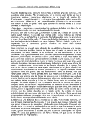 Veinticuatro horas en la vida de una mujer Stefan Zweig
Cuando, desde la puerta, eché una mirada hacia el confuso grupo de personas... me
aconteció algo singular. Allí, precisamente, en el mismo lugar donde yo me lo
imaginaba, estaba... (¡espantosa alucinación de la fiebre!) allí estaba él...
Exactamente como el día anterior, con los ojos fijos en la bolilla, pálido; convertido
en un fantasma... i Mas, era él... él... indudablemente él! De tal modo me sobresalté,
que estuve a punto de gritar. Pero logré dominar mis nervios frente a la visión
absurda. Cerré los ojos.
-Estás loca. . . desvarías... experimentas los efectos de la fiebre -me dije-. ¡No es
posible! Hace media hora que ha abandonado Montecarlo.
Después, abrí otra vez los ojos. ¡Era horrible! ¡Estaba allí, sentado en su silla, no
cabía duda! Hubiera reconocido sus manos entre varios millones de manos
distintas... ¡No, no soñaba! Era él realmente. No había partido como me prometiera
y jurara. Aquel loco había vuelto. El dinero que le había dado para el pasaje y para
rescatar las joyas lo había llevado a la mesa de juego. Olvidado de todo, jugaba aquí,
impulsado por la demoníaca pasión, mientras mi pobre alma lloraba
desesperadamente.
Algo misterioso me empujó hacia adelante. La ira nublábame los ojos; una ira roja,
que me inspiraba terribles deseos de tomar por el cuello al perjuro que tan
cínicamente se había burlado de mi confianza, de mis sentimientos y de mi
abandono. Mas logré contenerme aún. Con calma deliberada me aproximé a la mesa.
Un señor, cortésmente, me ofreció su sitio. Quedé frente al joven. Dos metros de
paño verde nos separaban. Como si estuviera sentada en una butaca, en un teatro,
podía observar detenidamente su rostro, el mismo rostro que dos horas antes viera
radiante de gratitud, iluminado por el resplandor de la divina gracia, y que ahora, de
nuevo, convulsivamente, consumíase en los fuegos infernales de la pasión. Sus
manos, las mismas manos que viera aquella misma tarde en la iglesia, aferrándose
violentamente al reclinatorio de madera, pronunciando un sagrado juramento, ahora
aparecían como dos garras, otra vez retorciéndose entre los billetes, cual dos
voluptuosos vampiros. Había ganado, tenía que haber ganado mucho. Ante él se
levantaba una enorme pila de fichas, de luises de oro y de billetes; una confusa
mezcla de dinero en la que sus dedos nerviosos y trémulos se alargaban y bañaban
con deleite. Veíale acariciar y doblar los billetes, hacer rodar las monedas, para
después, de pronto, siguiendo una corazonada, empuñar un montón de dinero y
arrojarlo en uno de los colores. Repentinamente las aletas de su nariz empezaron a
agitarse. La voz del "croupier" hacíale abrir los ojos, que iban ahora, con un brillo de
codicia, desde la apuesta hacia la rumorosa bolita. Se hallaba como ausente de sí
mismo, con los codos clavados en el tapete verde. Su estado de locura
exteriorizábase aún con mayor intensidad que en el día anterior. Cada uno de sus
movimientos mataba en mí aquellos otros que, como imágenes luminosas sobre un
fondo de oro, se proyectaban nítidamente en mi interior.
Estábamos a una distancia de dos metros uno de otro. Yo le miraba fijamente, sin
que él notara mi presencia. No me veía, ni veía a nadie. Sus miradas no hacían más
que seguir el juego de las apuestas y el alocado rodar de la ruleta. En aquel solo
círculo verde concentrados estaban todos sus sentidos, que husmeaban la suerte
cual fieras en procura de la presa. El mundo, la humanidad toda reducíase, para
aquel jugador enloquecido, a aquella pequeña superficie cuadrangular del tapete
verde. Yo sabía que permanecería allí horas y horas, sin que tuviera el menor
presentimiento de mi presencia.
 