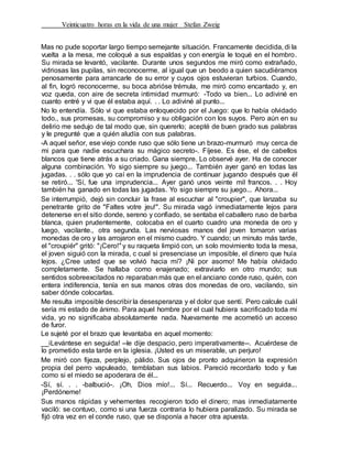 Veinticuatro horas en la vida de una mujer Stefan Zweig
Mas no pude soportar largo tiempo semejante situación. Francamente decidida, di la
vuelta a la mesa, me coloqué a sus espaldas y con energía le toqué en el hombro.
Su mirada se levantó, vacilante. Durante unos segundos me miró como extrañado,
vidriosas las pupilas, sin reconocerme, al igual que un beodo a quien sacudiéramos
penosamente para arrancarle de su error y cuyos ojos estuvieran turbios. Cuando,
al fin, logró reconocerme, su boca abrióse trémula, me miró como encantado y, en
voz queda, con aire de secreta intimidad murmuró: -Todo va bien... Lo adiviné en
cuanto entré y vi que él estaba aquí. . . Lo adiviné al punto...
No lo entendía. Sólo vi que estaba enloquecido por el Juego: que lo había olvidado
todo., sus promesas, su compromiso y su obligación con los suyos. Pero aún en su
delirio me sedujo de tal modo que, sin quererlo; acepté de buen grado sus palabras
y le pregunté que a quién aludía con sus palabras.
-A aquel señor, ese viejo conde ruso que sólo tiene un brazo-murmuró muy cerca de
mi para que nadie escuchara su mágico secreto-. Fíjese. Es ése, el de cabellos
blancos que tiene atrás a su criado. Gana siempre. Lo observé ayer. Ha de conocer
alguna combinación. Yo sigo siempre su juego... También ayer ganó en todas las
jugadas. . . sólo que yo caí en la imprudencia de continuar jugando después que él
se retiró... 'Sí, fue una imprudencia... Ayer ganó unos veinte mil francos. . . Hoy
también ha ganado en todas las jugadas. Yo sigo siempre su juego... Ahora...
Se interrumpió, dejó sin concluir la frase al escuchar al "croupier", que lanzaba su
penetrante grito de "Faltes votre jeu!". Su mirada vagó inmediatamente lejos para
detenerse en el sitio donde, sereno y confiado, se sentaba el caballero ruso de barba
blanca, quien prudentemente, colocaba en el cuarto cuadro una moneda de oro y
luego, vacilante., otra segunda. Las nerviosas manos del joven tomaron varias
monedas de oro y las arrojaron en el mismo cuadro. Y cuando; un minuto más tarde,
el "croupiér" gritó: "¡Cero!"y su raqueta limpió con, un solo movimiento toda la mesa,
el joven siguió con la mirada, c cual si presenciase un imposible, el dinero que huía
lejos. ¿Cree usted que se volvió hacia mí? ¡Ni por asomo! Me había olvidado
completamente. Se hallaba como enajenado; extraviarlo en otro mundo; sus
sentidos sobreexcitados no reparaban más que en el anciano conde ruso, quién, con
entera indiferencia, tenía en sus manos otras dos monedas de oro, vacilando, sin
saber dónde colocarlas.
Me resulta imposible describir la desesperanza y el dolor que sentí. Pero calcule cuál
sería mi estado de ánimo. Para aquel hombre por el cual hubiera sacrificado toda mi
vida, yo no significaba absolutamente nada. Nuevamente me acometió un acceso
de furor.
Le sujeté por el brazo que levantaba en aquel momento:
__iLevántese en seguida! --le dije despacio, pero imperativamente--. Acuérdese de
lo prometido esta tarde en la iglesia. ¡Usted es un miserable, un perjuro!
Me miró con fijeza, perplejo, pálido. Sus ojos de pronto adquirieron la expresión
propia del perro vapuleado, temblaban sus labios. Pareció recordarlo todo y fue
como si el miedo se apoderara de él...
-Sí, sí. . . -balbució-. ¡Oh, Dios mío!... Sí... Recuerdo... Voy en seguida...
¡Perdóneme!
Sus manos rápidas y vehementes recogieron todo el dinero; mas inmediatamente
vaciló: se contuvo, como si una fuerza contraria lo hubiera paralizado. Su mirada se
fijó otra vez en el conde ruso, que se disponía a hacer otra apuesta.
 