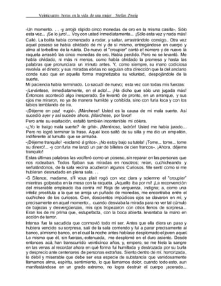 Veinticuatro horas en la vida de una mujer Stefan Zweig
-Un momento. . . -y arrojó rápido cinco monedas de oro en la misma casilla-. Sólo
esta vez... ¡Se lo juro!... Voy con usted inmediatamente... ¡Sólo esta vez y nada más!
Calló. La bolita había comenzado a rodar, y saltar, arrastrándolo consigo.. Otra vez
aquel poseso se había olvidado de mí y de sí mismo, entregándose en cuerpo y
alma al torbellino de la ruleta. De nuevo el "croupier" cantó e! número y de nuevo la
raqueta arrastró las cinco monedas de oro. Había perdido. Pero no se levantó. Me
había olvidado, ni más ni menos, como había olvidado la promesa y hasta las
palabras que pronunciara un minuto antes. Y, como siempre, su mano codiciosa
revolvía el dinero; y sus miradas ebrias no seguían otra dirección que la del anciano
conde ruso que en aquella forma magnetizaba su voluntad, despojándole de la
suerte.
Mi paciencia había terminado. Lo sacudí de nuevo; esta vez con todas mis fuerzas:
-¡Levántese, inmediatamente, en el acto!... ¡Ha dicho que sólo una jugada más!
Entonces aconteció algo inesperado. Se levantó de pronto, en un arranque, y sus
ojos me miraron, no ya de manera humilde y cohibida, sino con furia loca y con los
labios temblando de ira.
-¡Déjeme en paz! -rugió-. ¡Márchese! Usted es la causa de mi mala suerte. Así
sucedió ayer y así sucede ahora. ¡Márchese, por favor!
Pero ante su exaltación, estalló también incontenible mi cólera.
-¿Yo le traigo mala suerte? -le grité-. ¡Mentiroso, ladrón! Usted me había jurado...
Pero no logré terminar la frase. Aquel loco saltó de su silla y me dio un empellón,
indiferente al tumulto que se armaba.
-¡Déjeme tranquilo! -exclamó á gritos-. ¡No estoy bajo su tutela! ¡Tome... tome... tome
su dinero!... -y con furia me lanzó un par de billetes de cien francos-. ¡Ahora, déjeme
tranquilo!
Estas últimas palabras las vociferó como un poseso, sin reparar en las personas que
nos rodeaban. Todos fijaban sus miradas en nosotros; reían, cuchicheando y
señalándonos, de la sala vecina acudieron algunos Curiosos. Me sentí como si me
hubieran desnudado en plena sala. . .
-S Sílence, madame, s'Íl vous plait rogó con voz clara y solemne el "croupier”
mientras golpeaba en la mesa con la raqueta. ¡Aquello iba por mí! ¡La reconvención
del miserable empleado iba contra mi! Roja de verguenza, indigna; a, corno una
infeliz prostituta a la que se arroja un puñado de monedas, me encontraba entre el
cuchicheo de los curiosos. Cien, doscientos impúdicos ojos se clavaron en mí, y
precisamente en aquel momento:.. cuando desviaba la mirada para no ver tal cúmulo
de bajezas y desvergüenzas, mis ojos tropezaron con otros llenos de sorpresa...
Eran los de mi prima que, estupefacta, con la boca abierta. levantaba la mano en
acción de terror.
Intensa fue la sacudida que conmovió todo mi ser. Antes que ella diera un paso y
hubiera vencido su sorpresa, salí de la sala corriendo y fui a parar precisamente al
banco, al mismo banco, en el cual la noche antes habíase desplomado el joven aquel.
Lo mismo que él, sin fuerzas,-extenuada, me desplomé en el duro asiento. Desde
entonces acá, han transcurrido veinticinco años, y, empero, se me hiela la sangre
en las venas al recordar ahora en qué forma fui humillada y destrozada por su burla
y desprecio ante centenares de personas extrañas. Siento dentro de mí, horrorizada,
lo débil y miserable que debe ser esa especie de substancia que vanidosamente
llamamos alma, espíritu, sentimiento, lo que llamamos dolor, cuando todo esto, aun
manifestándose en un grado extremo, no logra destruir el cuerpo ¡acerado...
 