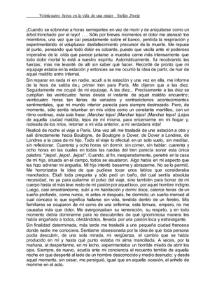 Veinticuatro horas en la vida de una mujer Stefan Zweig
¡Cuando se sobrevive a horas semejantes en vez de morir y de aniquilarse como un
árbol tronchado por el rayo! . . . Sólo por breves momentos el dolor me atenazó los
miembros, una vez que caí pesadamente sobre el banco, perdida la respiración y
experimentando el voluptuoso desfallecimiento precursor de la muerte. Me repuse
al punto, pensando que todo dolor es cobarde, puesto que vacila ante el poderoso
imperativo de la oída que parece juntarse a muestra carne más intensamente que
todo dolor mortal lo está a nuestro espíritu. Automáticamente, fui recobrando las
fuerzas; mas me levanté de allí sin saber qué hacer. Recordé de pronto que mi
equipaje estaba en la estación y entonces se me ocurrió la idea de partir, de huir de
aquel maldito antro infernal.
Sin reparar en nada ni en nadie, acudí a la estación y una vez en ella, me informe
de la hora de salida de.¡ primer tren para París. Me dijeron que a las diez.
Seguidamente me ocupé de mi equipaje. A las diez... Precisamente a las diez se
cumplían las veinticuatro horas desde el instante de aquel maldito encuentro;
veinticuatro horas tan llenas de variados y contradictorios acontecimientos
sentimentales, que mi mundo interior parecía para siempre destrozado. Pero, de
momento, sólo sentía retumbar en mis oídos como un constante martilleo, con un
ritmo continuo, esta sola frase: ¡Marchar lejos! ¡Marchar lejos! ¡Marchar lejos! ¡Lejos
de aquella ciudad maldita, lejos de mí misma, para encerrarme en mi hogar y,
rodeada de los míos, retornar a mi vida anterior, a mi verdadera vida!
Realicé de noche el viaje a París. Una vez allí me trasladé de una estación a otra y
salí directamente hacia Boulogne, de Boulogne a Dover, de Dover a Londres, de
Londres a la casa de mi hijo. Todo el viaje lo efectué en un solo vuelo, sin meditar,
sin reflexionar. Cuarenta y ocho horas sin dormir, sin comer, sin hablar; cuarenta y
ocho horas en las cuales en todas las ruedas del tren parecía sonar esta única
palabra: "¡lejos!, ¡lejos!, ¡lejos!". Cuando, al fin, inesperadamente, penetré en la casa
de mi hijo, situada en el campo, todos se asustaron. Algo había en mi aspecto que
les hizo adivinar mi angustia. Mi hijo intentó besarme y abrazarme. No se lo permití.
Me horrorizaba la idea de que pudiese tocar unos labios que consideraba
manchados. Eludí toda pregunta y sólo pedí un baño, del cual sentía absoluta
necesidad, no ya para quitarme el polvo del viaje, sino también para borrar de mi
cuerpo hasta el más leve resto de mi pasiónpor aquel loco, por aquel hombre indigno.
Luego, casi arrastrándome, subí a mi habitación y dormí doce, catorce horas de un
sueño profundo, como nunca, ni antes ni después, he dormido; un sueño merced al
cual conozco lo que significa hallarse sin vida, tendida dentro de un féretro. Mis
familiares se ocuparon de mí como de una enferma; esta ternura, empero, no me
causaba más que dolor. Me avergonzaban su veneración, su respeto, y en todo
momento debía dominarme para no descubrirles de qué ignominiosa manera les
había engañado a todos, olvidándolos, llevada por una pasión loca y extravagante.
Sin finalidad determinada, más tarde me trasladé a una pequeña ciudad francesa
donde nadie me conociera. Sentíame obsesionada por la idea de que toda persona
podía descubrir, de una sola mirada, mi vergüenza, el cambio que se había
producido en mí y hasta qué punto estaba mi alma mancillada. A veces, por la
mañana, al despertarme, en mi lecho, experimentaba un horrible miedo de abrir los
ojos. Siempre, de nuevo, acudía ante mi conciencia el recuerdo terrible de aquella
noche en que desperté al lado de un hombre desconocido y medio desnudo; y desde
aquel momento, sin cesar, me persiguió, igual que en aquella ocasión, el anhelo de
morirme en el acto.
 