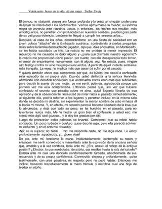 Veinticuatro horas en la vida de una mujer Stefan Zweig
El tiempo, no obstante, posee una fuerza profunda y la vejez un singular poder para
despojar de intensidad a los sentimientos. Vemos aproximarse la muerte; su sombra
negra se proyecta ante nuestros pasos, y, entonces, los hechos nos resultan más
amortiguados, no penetran con profundidad en nuestros sentidos, pierden gran parte
de su peligrosa violencia. Lentamente llegué a cumplir los sesenta años...
Después, al cabo de los años, encontrándome en una fiesta de sociedad con un
joven polaco "attaché" de la Embajada austríaca, contestando a ciertas preguntas
mías sobre la familia del muchacho jugador, dijo que, diez años atrás, en Montecarlo,
se les había suicidado un hijo. La noticia no me produjo la menor impresión. El
recuerdo no me causaba ya dolor alguno y -¿para qué disimular nuestro egoísmo?-
la noticia me proporcionó cierto placer, por cuanto con ella desaparecía todo temor,
el temor de encontrarme nuevamente con él alguna vez. No existía, pues, ningún
otro testigo contra mí sino mis propios recuerdos. A partir de aquel instante sentíame
más tranquila. La vejez no implica más que cesar de sufrir por el pasado.
Y quiero también ahora que comprenda por qué, de súbito, me decidí a confesarle
este episodio de mi propia vida. Cuando usted defendía a la señora Henriette
afirmando con decidida convicción que veinticuatro horas eran más que suficientes
para decidir la suerte de una mujer, yo me sentí, además, agradecida porque por
primera vez me veía comprendida. Entonces pensé que, una vez que hubiera
confesado el secreto que pesaba sobre mi alma, quizá lograría librarla de esa
opresión y de la obsesionante necesidad de mirar hacia el pasado; inmediatamente,
al siguiente día, podría retornar a los lugares y penetrar incluso en la misma sala
donde se decidió mi destino, sin experimentar la menor sombra de odio ni hacia él
ni hacia mí misma. Y, en efecto, mi corazón parecía haberse libertado de la losa que
lo abrumaba, y ésta con todo su peso, se ha hundido en el pasado, para no
levantarse nunca más. Me ha hecho un gran bien el confesarle a usted eso: me
siento más ágil, casi gozosa... y le doy las gracias por ello.
Luego de pronunciar estas palabras se levantó. Comprendí que su relato había
concluido. Un poco turbado y confuso quise decirle algo; pero ella pareció adivinar
mi esfuerzo y en el acto me disuadió:
-No; se lo suplico; no hable.. . No me responda nada, no me diga nada. Le estoy
profundamente agradecida, y... ¡buen viaje!
De pie, ante mí, tendióme la mano. Involuntariamente contemplé su rostro y
entonces me sentí conmovido y maravillado ante la expresión de la anciana señora
que, amable y a la vez cohibida, tenía ante mí. ¿Era, acaso, el reflejo de la antigua
pasión? ¿El rubor, lo que arrebolaba, de súbito, sus mejillas hasta la raíz del cabello?
Estaba ante mí cual una doncella candorosamente turbada, abochornada de sus
recuerdos y de su propia confidencia. Conmovido sincera y profundamente, quise
testimoniarle, con unas palabras, mi respeto; pero no pude hablar. Entonces me
incliné, besando respetuosamente la mano trémula y marchita cual una hoja de
hierba en otoño.
 