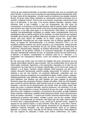 Veinticuatro horas en la vida de una mujer Stefan Zweig
noticia de que madame Henriette no se había marchado sola, sino en compañía del
joven francés, lo que hizo que la simpatía por éste desapareciese rápidamente entre
la mayor parte de los huéspedes. Al punto quedó en evidencia que aquella madame
Bovary de tercer orden había cambiado su cachaciento marido provinciano por el
apuesto y elegante Adonis. Pero lo que en la pensión sorprendía sobremanera era
que ni el fabricante, ni sus hijas, ni la misma madame Henriette, hubieran hasta
entonces visto a ese Lovelace, y que por consiguiente, las dos horas de
conversación en la terraza y la hora que tomaron café en el jardín fueron suficientes
para decidira una mujer de unos treinta y tres años, de todos respetada a abandonar
al esposo y a sus hijas para seguir a un desconocido. Este hecho, en apariencia
evidente, era generalmente rechazado en nuestra mesa, considerándolo como una
estratagema cual un pérfido engaño de los amantes; no cabía duda de que madame
Henriette hacía tiempo que sostenía relaciones secretas con el joven, el cual había
venido sólo para ultimar los detalles de la huída; porque era, según ellos,
absolutamente imposible que una mujer decente, tras un efímero galanteo de dos
horas, se fugase tan descaradamente, a la primera indicación. Pero a mí me
resultaba divertido sostener una opinión opuesta y, por consiguiente, enérgicamente,
la posibilidad y hasta la verosimilitud de que una señora, luego de varios años de
matrimonio, decepcionada, hastiada, se sintiese íntimamente predispuesta a correr
una aventura de tal género. Debido a mi oposición inesperada, se generalizó la
discusión rápidamente subiendo de tono, en particular porque los dos matrimonios,
el alemán y el italiano, consideraban un desatino creer en el " flechazo", y lo
rechazaban con menosprecio ofensivo, como una fantasía de novela de pésimo
gusto.
No hay para qué insistir aquí con todos los detalles del curso borrascoso de una
disputa desarrollada desde la sopa al postre: sólo los profesionales de la mesa del
hotel suelen mostrarse ingeniosos, y los argumentos expuestos en el calor de una
conversación de mesa son en su mayoría superficiales, por lo mismo que surgen sin
reflexión y a la ligera. También resulta bastante difícil averiguar por qué motivo
nuestra discusión rápidamente adquirió aquella agresividad; la irritación, creo yo,
debióse a que los dos maridos, sin propósito deliberado, pretendían que sus
respectivas esposas escapaban a la posibilidad de llegar a tales caídas y peligros.
Desgraciadamente, para defender este punto de vista, no encontraron nada mejor
para objetarme que declarar que sólo hablaba así quien juzgase la psicología
femenina según las conquistas fortuitas y fáciles del soltero. Esto me irritó bastante;
pero cuando la señora alemana salió diciendo que de un lado estaban las mujeres
honestas y del otro las de temperamento de cocotte, entre las cuales, según ella,
había que incluir a madame Henriette, perdí la paciencia y me demostré, a mi vez,
agresivo. Esta resistencia a conocer la evidencia de que una mujer, en determinada
hora de su vida, malgrado su voluntad y la conciencia de su deber, se halla indefensa
frente a fuerzas misteriosas, revelaba miedo del propio instinto, temor del demoníaco
fondo de nuestra naturaleza. Y parece que muchas personas experimentan no poca
satisfacción al sentirse más fuertes, morales y puras, que las que resultan "fáciles
de seducir". Personalmente yo encuentro más digno que una mujer ceda al instinto,
en forma libre y apasionadamente, a que, como por lo general ocurre, engañe al
esposo en sus propios brazos y a ojos cerrados. Esto dije yo, poco más o menos.
Cuándo los demás, en el fragor de la disputa, arreciaban en sus ataques contra la
indefensa madame Henriette, con más apasionamiento hacía yo su defensa,
llegando, en verdad, mucho más allá de mis íntimas convicciones. Esta exaltación
fue una especie de estocada a fondo para ambos matrimonios, los cuales,
 