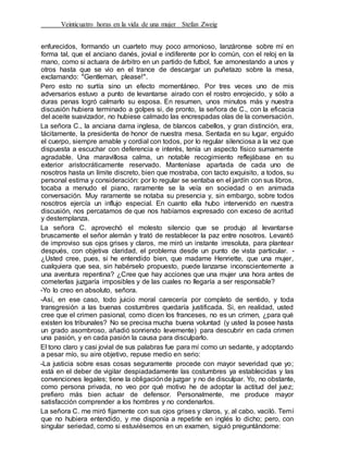 Veinticuatro horas en la vida de una mujer Stefan Zweig
enfurecidos, formando un cuarteto muy poco armonioso, lanzáronse sobre mí en
forma tal, que el anciano danés, jovial e indiferente por lo común, con el reloj en la
mano, como si actuara de árbitro en un partido de futbol, fue amonestando a unos y
otros hasta que se vio en el trance de descargar un puñetazo sobre la mesa,
exclamando: "Gentleman, please!".
Pero esto no surtía sino un efecto momentáneo. Por tres veces uno de mis
adversarios estuvo a punto de levantarse airado con el rostro enrojecido, y sólo a
duras penas logró calmarlo su esposa. En resumen, unos minutos más y nuestra
discusión hubiera terminado a golpes si, de pronto, la señora de C., con la eficacia
del aceite suavizador, no hubiese calmado las encrespadas olas de la conversación.
La señora C., la anciana dama inglesa, de blancos cabellos, y gran distinción, era,
tácitamente, la presidenta de honor de nuestra mesa. Sentada en su lugar, erguido
el cuerpo, siempre amable y cordial con todos, por lo regular silenciosa a la vez que
dispuesta a escuchar con deferencia e interés, tenía un aspecto físico sumamente
agradable. Una maravillosa calma, un notable recogimiento reflejábase en su
exterior aristocráticamente reservado. Manteníase apartada de cada uno de
nosotros hasta un límite discreto, bien que mostraba, con tacto exquisito, a todos, su
personal estima y consideración: por lo regular se sentaba en el jardín con sus libros,
tocaba a menudo el piano, raramente se la veía en sociedad o en animada
conversación. Muy raramente se notaba su presencia y, sin embargo, sobre todos
nosotros ejercía un influjo especial. En cuanto ella hubo intervenido en nuestra
discusión, nos percatamos de que nos habíamos expresado con exceso de acritud
y destemplanza.
La señora C. aprovechó el molesto silencio que se produjo al levantarse
bruscamente el señor alemán y trató de restablecer la paz entre nosotros. Levantó
de improviso sus ojos grises y claros, me miró un instante irresoluta, para plantear
después, con objetiva claridad, el problema desde un punto de vista particular. -
¿Usted cree, pues, si he entendido bien, que madame Henriette, que una mujer,
cualquiera que sea, sin habérselo propuesto, puede lanzarse inconscientemente a
una aventura repentina? ¿Cree que hay acciones que una mujer una hora antes de
cometerlas juzgaría imposibles y de las cuales no llegaría a ser responsable?
-Yo lo creo en absoluto, señora.
-Así, en ese caso, todo juicio moral carecería por completo de sentido, y toda
transgresión a las buenas costumbres quedaría justificada. Si, en realidad, usted
cree que el crimen pasional, como dicen los franceses, no es un crimen, ¿para qué
existen los tribunales? No se precisa mucha buena voluntad (y usted la posee hasta
un grado asombroso, añadió sonriendo levemente) para descubrir en cada crimen
una pasión, y en cada pasión la causa para disculparlo.
El tono claro y casi jovial de sus palabras fue para mí como un sedante, y adoptando
a pesar mío, su aire objetivo, repuse medio en serio:
-La justicia sobre esas cosas seguramente procede con mayor severidad que yo;
está en el deber de vigilar despiadadamente las costumbres ya establecidas y las
convenciones legales; tiene la obligaciónde juzgar y no de disculpar. Yo, no obstante,
como persona privada, no veo por qué motivo he de adoptar la actitud del juez;
prefiero más bien actuar de defensor. Personalmente, me produce mayor
satisfacción comprender a los hombres y no condenarlos.
La señora C. me miró fijamente con sus ojos grises y claros, y, al cabo, vaciló. Temí
que no hubiera entendido, y me disponía a repetirle en inglés lo dicho; pero, con
singular seriedad, como si estuviésemos en un examen, siguió preguntándome:
 
