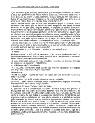Veinticuatro horas en la vida de una mujer Stefan Zweig
-¿No encuentra, pues, odioso y despreciable que una mujer abandone a su marido
y a sus hijas para marcharse tras un hombre cualquiera, de quien no sabe nada, ni
si es digno de su amor? ¿Puede, realmente, excusar conducta tan atolondrada y
liviana en una mujer que, por otra parte, ya no es una jovencita y que, al menos, por
amor a sus hijitas, debió preocuparse de su propia dignidad?
-Repito, señora -insistí-, que, en este caso, no quiero ni juzgar ni condenar. Puedo
reconocer ante usted que he estado un tanto exagerado: esa pobre madame
Henriette no es, por cierto, ninguna heroína, ni siquiera un espíritu aventurero,
menos todavía una "grande amoureuse''. Sólo la tengo por una mujer corriente, débil,
la cual me merece cierto respeto por haber tenido valor para obrar de acuerdo con
su voluntad; pero que me inspira aún mayor lástima porque indudablemente mañana
mismo, si no hoy, se sentirá profundamente desgraciada. Quizá ha obrado estúpida,
locamente; pero nunca de una manera ruin y vulgar. Lo mismo ahora que antes
discutiré con cualquiera el derecho a menospreciar a esa pobre desgraciada.
-¿Siente todavía por ella idéntico respeto y la misma consideración? ¿No establece
diferencia alguna entre la dama respetable con la cual conversaba usted anteayer,
y esa otra que huyó ayer con un desconocido?
-Absolutamente ninguna diferencia; ni siquiera la más insignificante.
-Is that so?
Involuntariamente, la señora C. se expresó en inglés parecía que la conversación le
interesaba singularmente. Tras un breve momento, en el cual permaneció pensativa,
fijó en mí sus claros ojos para interrogarme:
-Si usted encontrase mañana en Niza, a madame Henriette, por ejemplo, del brazo
de ese joven, ¿la saludaría? -Naturalmente.
-¿Hablaría con ella? -Naturalmente.
-Y si estuviera... si estuviera usted casado, ¿se atrevería a presentar a su esposa
una mujer así, como si nada hubiese ocurrido?
-Naturalmente.
-Would you really? -inquirió de nuevo, en inglés, con una expresión escéptica y
estupor evidente.
-Surely I would -contesté también, sin darme cuenta, en inglés.
La señora C. calló. Parecía esforzarse en fijar su pensamiento; de pronto mirándome,
casi asombrada de su propio coraje, exclamó:
-I don't know if I would. Perhaps I might do it also.
Y, poniendo fin a la conversación en forma definitiva aunque sin grosería ni
brusquedad, con ese aplomo tan difícil de describir y que sólo es característico de
los ingleses, se levantó y me ofreció con amabilidad la mano. Gracias a su influencia
volvió a imperar la paz; todos lo agradecimos interiormente. Sintiéndonos aún
enemigos, pudimos saludarnos con una relativa cortesía, y la atmósfera, cargada
peligrosamente, se despejó otra vez, gracias a unas cuantas vulgares ocurrencias.
Pese a qué la discusión parecía haber concluido de una manera cortés, desde
entonces subsistió entre mis adversarios y yo una levísima hostilidad. El matrimonio
alemán se mantuvo bastante reservado; el italiano, en cambio, complacíase en
interrogarme los días siguientes, con mordaz insistencia, si había tenido noticia de
la "cara signora Henrietta". Pese a lo correcto de nuestro trato diario, algo de la
cordialidad amable y leal que presidiera antes nuestras comidas había desaparecido
definitivamente.
 