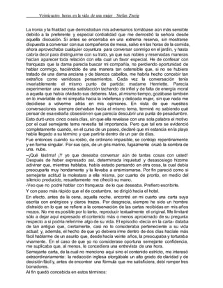 Veinticuatro horas en la vida de una mujer Stefan Zweig
La ironía y la frialdad que demostraban mis adversarios tornábase aún más sensible
debido a la preferente y especial cordialidad que me demostró la señora desde
aquella discusión. Si antes se encerraba en una extrema reserva, sin mostrarse
dispuesta a conversar con sus compañeros de mesa, salvo en las horas de la comida,
ahora aprovechaba cualquier coyuntura para conversar conmigo en el jardín, y hasta
cabría decir para distinguirme con su trato, ya que sus nobles y reservadas maneras
hacían aparecer toda relación con ella cual un favor especial. He de confesar con
franqueza que la dama parecía buscar mi compañía, no perdiendo oportunidad de
hablar conmigo, haciéndolo de una manera tan ostensible que, si no se hubiera
tratado de una dama anciana y de blancos cabellos, me habría hecho concebir tan
extraños como vanidosos pensamientos. Cada vez la conversación tenía
invariablemente el mismo punto de partida: madame Henriette. Parecía
experimentar una secreta satisfacción tachando de infiel y de falta de energía moral
a aquella que había olvidado sus deberes. Mas, al mismo tiempo, gozábase también
en lo invariable de mi simpatía hacia la indefensa y delicada mujer, sin que nada me
decidiese a volverme atrás en mis opiniones. En vista de que nuestras
conversaciones siempre derivaban hacia el mismo tema, terminé no sabiendo qué
pensar de esa extraña obsesiónen que parecía descubrir una punta de pesadumbre.
Esto duró unos cinco o seis días, sin que ella revelase con una sola palabra el motivo
por el cual semejante tema revestía tal importancia. Pero que tal era se evidenció
completamente cuando, en el curso de un paseo, declaré que mi estancia en la playa
había llegado a su término y que partiría dentro de un par de días.
Fue entonces cuando su rostro, de ordinario impasible, se contrajo repentinamente
y en forma singular. Por sus ojos, de un gris marino, fugazmente cruzó la sombra de
una. nube.
--¡Qué lástima! ¡Y yo que deseaba conversar aún de tantas cosas con usted!
Después de haber expresado así, determinada inquietud y desasosiego hizome
adivinar que, mientras hablaba, había estado pensando en otra cosa, la cual debía
preocuparla muy hondamente y la llevaba a ensimismarse. Por fin pareció como si
semejante actitud la molestara a ella misma, por cuanto de pronto, en medio del
silencio producido, resueltamente me ofreció su mano.
-Veo que no podré hablar con franqueza de lo que deseaba. Prefiero escribirle.
Y con paso más rápido que el de costumbre, se dirigió hacia el hotel.
En efecto, antes de la cena, aquella noche, encontré en mi cuarto una carta suya
escrita con enérgicos y claros trazos. Por desgracia, siempre he sido un hombre
distraído en lo que se refiere a la conservación de las cartas recibidas en mis años
mozos. No me es posible por lo tanto, reproducir textualmente el original. Me limitaré
sólo a dejar aquí expresado el contenido más o menos aproximado de su pregunta
respecto a si podría referirme algo de su vida. El episodio -decía en la carta- databa
de tan antiguo que, ciertamente, casi no lo consideraba perteneciente a su vida
actual; y, además, el hecho de que yo debiera irme dentro de dos días hacíale más
fácil hablarme de un asunto que, desde hacía veinte años, la preocupaba y torturaba
vivamente. En el caso de que yo no considerase oportuna semejante confidencia,
me suplicaba que, al menos, le concediera una entrevista de una hora.
Semejante carta, de la cual no menciono aquí sino el contenido estricto, me interesó
extraordinariamente: la redacción inglesa otorgábale un alto grado de claridad y de
decisión fácil y, antes de encontrar una fórmula que me satisficiera, debí romper tres
borradores.
Al fin quedó concebida en estos términos:
 