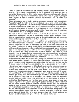 Veinticuatro horas en la vida de una mujer Stefan Zweig
"Para mí constituye un gran honor que me otorgue usted semejante confianza. Le
prometo corresponder caballerosamente, en el caso de que usted así me lo
demande. Naturalmente, no debo pedirle que me relate más que lo que usted desea.
Pero cuanto me diga, dígamelo con total y estricta sinceridad, no ya por mí, sino por
usted misma. Le suplico crea que considero su confianza como un honor muy
especial".
Mi carta llegó a su cuarto por la noche. A la mañana. siguiente hallé la respuesta:
"Usted tiene perfecta razón; la verdad a medias carece de valor; sólo la tiene la que
exponemos íntegramente. Me esforzaré lo que sea necesario para no ocultar nada
ni a usted ni a mí misma. Venga después de cenar a mi habitación. A mis sesenta y,
siete años me considero a cubierto de toda maledicencia. Hablar en el jardín o en la
proximidad de otras personas no me sería posible. Puede usted creer de veras que
el decidirme a esto no ha sido para mí nada fácil".
En todo el día nos encontramos aún en la mesa donde charlamos de cosas
indiferentes. En el jardín, en cambio, visiblemente turbada, evitó cruzarse conmigo:
hízome observar cómo aquella dama anciana, de cabellos blancos, huía de mí por
una avenida de pinos, atemorizada cual una jovencita.
A la hora convenida llamé a la puerta de su cuarto la que fue abierta inmediatamente.
La habitación aparecía alumbrada por una tenue luz; sólo la pequeña lámpara del
velador proyectaba un cono de amarillenta luz entre la oscuridad crepuscular del
aposento. La señora C. apareció sin demostrar el menor embarazo. Ofrecióme un
sillón y se ubicó enfrente de m¡. Con-mucha facilidad pude advertir que no había uno
solo de sus movimientos que no hubiese sido cuidadosamente preparado; pese a lo
cual se produjo una pausa, visiblemente contra su voluntad, una pausa de difícil
solución y que fue prolongándose por momentos, sin que me atreviera a cortarla con
una sola palabra, consciente de que en aquellos instantes una voluntad poderosa
sostenía una lucha violenta con una fuerte resistencia.
Del salón nos llegaban, de vez en cuando, apagados, los truncados acordes de un
vais. Yo escuchaba con atención, como deseando despojar a aquel silencio de algo
de su molesta opresión. Demostrando darse cuenta, ella, a su vez, de lo penoso de
la pausa excesivamente prolongada, de súbito hizo un gesto decisivo, y comenzó:
--Unicamente la primera palabra es difícil. Desde hace dos días me preparo para ser
clara y franca en absoluto. Espero que lo conseguiré. Por el momento, quizás no
acierte usted a explicarse por qué yo le refiero a usted, a un extraño, todas esas
cosas. . . ¡Pero es que no pasa un día y apenas unas horas sin que deje de pensar
en aquel hecho! Puede usted creer a esta mujer de edad avanzada cuando le
declara que no hay nada más insoportable que pasar toda una vida con la obsesión
de un solo punto, de un solo día de existencia. Porque todo cuanto voy a narrarle
abarca sólo un brevísimo espacio de veinticuatro horas en una vida de sesenta y
siete años. Con frecuencia me he dicho a mí misma, hasta volverme loca, que
escasa importancia tiene, dentro de una prolongada existencia, el haber obrado mal
en una única ocasión. Pero no podemos librarnos de eso que, con expresión
bastante vaga, llamamos "conciencia". Con todo, si hubiese llegado a sospechar que
un día oiría hablar a usted de modo tan objetivo sobre el caso de madame Henriette,
tal vez hubiera puesto fin al incesante cavilar, a la constante denigración de mí
misma, y me hubiera decidido de una vez a hablar libremente con alguien sobre
aquel único día de mi vida. Si en lugar de pertenecer a la religión anglicana yo
hubiera estado afiliada a la religión católica, entonces se me hubiera
 