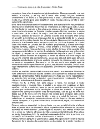 Veinticuatro horas en la vida de una mujer Stefan Zweig
presentado hace años la oportunidad de la confesión. Mas ese consuelo nos está
vedado a nosotros, y yo hoy voy a hacer este ensayo singular: hablarme
sinceramente a mí misma a la vez que le hablo a usted. Comprendo que todo esto
resulta muy extraño; pero usted aceptó sin vacilar mi proposición y por ello le estoy
sumamente agradecida.
Bien. Ya le he dicho que sólo deseaba referirme a un solo día de mi vida; el resto de
ella me parece totalmente desprovisto de importancia, sin interés para nadie. Lo que
he visto hasta los cuarenta y dos años no se aparta de lo común. Mis padres eran
unos ricos terratenientes de Escocia; poseían grandes fábricas y granjas, y, según
la costumbre de la nobleza, la mayor parte del año residíamos en nuestras
haciendas, pasando la "season" en Londres. Cuando tenía dieciocho años conocí
en un salón a mi marido; era el segundo hijo de la conocida familia de R., y había
prestado servicio militar durante diez años en la India. Nos casamos inmediatamente,
y llevamos la existencia exenta de preocupaciones propia de la gente de nuestra
clase: tres meses en Londres, tres en nuestras propiedades, y el resto del tiempo
viajando por Italia, España y Francia. Jamás enturbió la más leve sombra nuestro
matrimonio. Los dos hijos que tuvimos ya son adultos. Al llegar a los cuarenta años,
inesperadamente falleció mi esposo. En el ejército había contraído una enfermedad
del hígado, y después de dos semanas de horrible angustia le perdí. El mayor de
mis hijos estaba entonces en el ejército; el menor se hallaba aún en el colegio; así
es que me encontré sola completamente, siendo esa soledad, para quien como yo
se hallaba acostumbrada a la tierna y solícita compañía de mi esposo, algo así como
un tormento insoportable. Permanecer un día más en la casa donde todo me
recordaba la dolorosa pérdida del ser querido, resultábame imposible. Decidí, pues,
viajar intensamente durante los años siguientes, y mientras mis hijos permanecieron
solteros.
Mi vida, en realidad, desde aquel momento me pareció absolutamente insensata e
inútil. El hombre con el cual durante veintitrés años compartiera todos los instantes
y todos los pensamientos, había desaparecido; mis hijos casi no me necesitaban; y
yo, además, temí amargar su juventud con mi pesimismo y melancolía. Para mí
misma no ambicionaba ni deseaba cosa alguna.
Primero me fui a París. Allí, para disipar el tedio, me dediqué a visitar
establecimientos y museos. Mas, la ciudad y las cosas me resultaban un tanto
extrañas. Hui de la sociedad, pues no me era posible soportar las compasivas
miradas que cortésmente todos me dirigían al verme tan enlutada. No llegaría a
poder decirle cómo pasé aquellos días de vagabundeo. Sólo sé que no tenía más
deseo que el de morir; pero me faltaron las fuerzas para precipitar este anhelo
doloroso. Al cabo de dos años de luto, o sea, a la edad de cuarenta y dos,
hallándome en semejante estado de extrema atonía, huyendo de una existencia
carente de objetivo, a la que no había sabido sobreponerme, llegué, sin saberlo casi,
a Montecarlo.
Diciendo todo con sinceridad, he de manifestar que eso se debió al tedio, al afán de
llenar el penoso vacío de mi corazón, el que no puede nutrirse sino con los pequeños
estímulos del mundo exterior. Cuanto mayor era mi atonía, más intenso resultaba en
mí el anhelo de hallarme allí donde la vida se agitaba más febrilmente. Para el que
se siente desasido de todo, la inquietud apasionada de los otros le produce una
conmoción en los nervios, cual en el teatro o con la música.
Por eso, también concurrí al Casino varias veces. Me agradaba observar la inquieta
fluctuación de la alegría o la consternación en los rostros de la gente, mientras mi
 