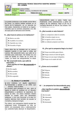 INSTITUCIÓN TÉCNICA EDUCATIVA NUESTRA SEÑORA
DEL CARMEN
Página 1 de 4
Período
Asignatura: Lectura Critica III
Unidad: TEMAS: Lecturas y socialización del contenido
Proyecto Pedagógico TRIBUS DE AULA Grado: SEXTO
Fecha de trabajo: Fecha de entrega:
EL ÁGUILA Y LA MADRE
Una mañana, un águila gigantesca
descendió y
apresó a un niñito que dormía. Toda la
aldea
se movilizó para perseguir al ave, pero el
águila
no tardó en posarse en un elevado
despeñadero,
y perdieron la esperanza de salvar al
niño. Un
bravo marinero intentó escalar la cuesta,
pero era
demasiado peligrosa, y tuvo que renunciar a la
idea.
Un experto alpinista trató también de
escalar la
montaña y tampoco lo
logró.
Por último, una campesina intentó
escalar las
peligrosas rocas. Arriesgando su vida, se
aferró a
la escarpada roca y valerosamente fue
subiendo
hasta alcanzar el despeñadero. Entonces,
mientras
los tensos espectadores
esperaban abajo con
la respiración en suspenso, la
campesina fue
descendiendo paso a paso, hasta que
finalmente,
entre aclamaciones y gritos de alegría
de los
aldeanos, llegó al pie de la montaña llevando
al niño
en sus brazos. Era su
madre.
descendiendo paso a paso, hasta que
finalmente, entre aclamaciones y gritos de
alegría de los aldeanos, llegó al pie de la
montaña llevando al niño en sus brazos. Era
su madre
Hace años iba en bicicleta por un camino
desierto cuando vi una casa a orillas del
camino. Me sorprendió tanto, que salté de la
bicicleta para verla mejor. Se trataba de una
casa de ladrillo en medio de un jardín de
rosas. La hacía ver extraordinaria un rótulo
desteñido que anunciaba “Se vende”.
15. ¿Qué sucede en esta historia?
13. ¿Qué hacía la señora en la habitación?
A. Mecía a un niño.
B. Ayudaba a la cocinera.
C. Esperaba una visita.
D. Encendía el fogón.
14. “Me sorprendió tanto, que salté de
labicicleta...”
“¿Qué significa la frase Me sorprendió en
eltexto?
A. Me engañó.
B. Me asombró.
C. Me recordó.
D. Me suspendió.
A. Los campesinos suben la montaña.
B. Un hombre atrapó un ave.
C. Un águila se llevó a un niño.
D. Los aldeanos preparan una fiesta.
16. ¿Por qué la campesina llegó a la cima?
A. Porque necesitaba ganar dinero.
B. Porque conocía el nido del águila.
C. Porque era una mujer trabajadora.
D. Porque era la madre del niño.
17. ¿Cómo era la montaña?
A. Peligrosa
B. Poblada
C. Húmeda
D. Boscosa
18. “…la campesina fue descendiendo paso
apaso…”
¿Qué significa la palabra descendiendo
enel texto?
A. Llevando
B. Admirando
C. Bajando
D. Intentando
La puerta conducía a una amplia cocina llena
de humo. La señora estaba sentada en el
centro de la habitación, en un taburete de
tres patas, meciendoa un bebé en su regazo,
mientras que la cocinera preparaba una olla
de sopa para el almuerzo de la familia.
EL ÁGUILA Y LA MADRE
na mañana, un águila gigantesca
descendió y apresó a un niñito que
dormía. Toda la aldea
se movilizó para perseguir al ave, pero el
águila no tardó en posarse en un elevado
despeñadero, y perdieron la esperanza de
salvar al niño. Un bravo marinero intentó
escalar la cuesta, pero era demasiado
peligrosa, y tuvo que renunciar a la idea. Un
experto alpinista trató también de escalar la
montaña y tampoco lo logró.
Por último, una campesina intentó escalar las
peligrosas rocas. Arriesgando su vida, se
aferró a la escarpada roca y valerosamente
fue subiendo hasta alcanzar el despeñadero.
Entonces, mientras los tensos
 