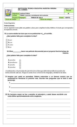 INSTITUCIÓN TÉCNICA EDUCATIVA NUESTRA SEÑORA
DEL CARMEN
Página 1 de 4
Período
Asignatura: Lectura Critica III
Unidad: TEMAS: Lecturas y socialización del contenido
Proyecto Pedagógico TRIBUS DE AULA Grado: SEXTO
Fecha de trabajo: Fecha de entrega:
Prueba Diagnóstica
Instrucciones:
En los siguientes textos falta una palabra o frase para completar la idea. Rellene el círculo que corresponde a
la respuesta correcta.
19. La carne estaba tan dura que no se podíacortar ni el cuchillo.
¿Qué palabra falta para completar la idea?
A. por
B. con
C. entre
D. en
20. Ellos hacer una película documental para el proyecto final de laclase de
historia.
¿Qué palabra falta para completar la idea?
A. pensabas
B. pensábamos
C. pensaba
D. pensaban
A continuación, se le presentan dos ejercicios de escritura que deberá desarrollar de acuerdo a las
instruccionesde cada uno. Tenga en cuenta el uso correcto de la ortografía y claridad en las ideas.
21. Imagine que usted es periodista. Deberá entrevistar a un famoso músico que se
presentará en Honduras el próximo mes. Escriba tres preguntas que le haría a este
personaje.
1.
2.
3.
22. Su hermana mayor se fue a estudiar al extranjero y usted desea escribirle una
carta.Utilice aproximadamente ocho renglones.
 