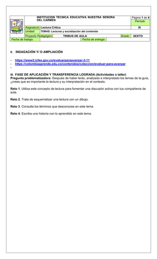 INSTITUCIÓN TÉCNICA EDUCATIVA NUESTRA SEÑORA
DEL CARMEN
Página 1 de 4
Período
Asignatura: Lectura Critica III
Unidad: TEMAS: Lecturas y socialización del contenido
Proyecto Pedagógico TRIBUS DE AULA Grado: SEXTO
Fecha de trabajo: Fecha de entrega:
II. INDAGACIÓN Y/ O AMPLIACIÓN
- https://www2.icfes.gov.co/evaluarparaavanzar-3-11
- https://colombiaaprende.edu.co/contenidos/coleccion/evaluar-para-avanzar
-
III. FASE DE APLICACIÓN Y TRANSFERENCIA LOGRADA (Actividades o taller)
Pregunta problematizadora: Después de haber leído, analizado e interpretado los temas de la guía,
¿crees que es importante la lectura y su interpretación en el contexto.
Reto 1. Utiliza este concepto de lectura para fomentar una discusión activa con tus compañeros de
aula.
Reto 2. Trata de esquematizar una lectura con un dibujo.
Reto 3. Consulta los términos que desconoces en este tema.
Reto 4. Escriba una historia con lo aprendido en este tema.
 