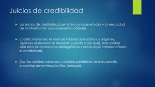 Juicios de credibilidad
 Los juicios de credibilidad permiten conocer el valor y la veracidad
de la información que esperamos obtener.
 cuanto mayor sea el nivel de informacion sobre sus orígenes,
(quiénes elaboraron el material, cuándo y por qué), más creíble
será ésta. las referencias bibliográficas y notas al pie tambien miden
la credibilidad.
 Con los núcleos centrales y núcleos periféricos: es más sencillo
encontrar determinados sitios (enlaces).
 