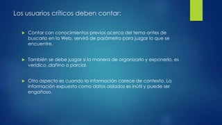 Los usuarios críticos deben contar:
 Contar con conocimientos previos acerca del tema antes de
buscarlo en la Web, servirá de parámetro para juzgar lo que se
encuentre.
 También se debe juzgar si la manera de organizarlo y exponerlo, es
verídico ,dañino o parcial.
 Otro aspecto es cuando la información carece de contexto. La
información expuesta como datos aislados es inútil y puede ser
engañoso.
 