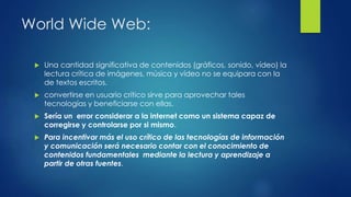 World Wide Web:
 Una cantidad significativa de contenidos (gráficos, sonido, vídeo) la
lectura crítica de imágenes, música y vídeo no se equipara con la
de textos escritos.
 convertirse en usuario crítico sirve para aprovechar tales
tecnologías y beneficiarse con ellas.
 Sería un error considerar a la internet como un sistema capaz de
corregirse y controlarse por si mismo.
 Para incentivar más el uso crítico de las tecnologías de información
y comunicación será necesario contar con el conocimiento de
contenidos fundamentales mediante la lectura y aprendizaje a
partir de otras fuentes.
 
