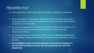Hiperlector:
 Está dispuesto a desconfiar de los criterios y objetivos existentes.
 Tiene estudiar en qué grado dependen del contexto; está mejor
preparado para actuar de manera creativa, en lugar de limitarse a
aceptarlos o rechazarlos.
 Cuando el hiperlector observa con actitud crítica los enlaces, y no
sólo el material que éstos reúnen, logra un mayor nivel de
capacidad crítica.
 La hiperlectura es un enfoque crítico de los materiales publicados
en la Internet. Aplican la mirada crítica tanto al contenido como al
medio.
 Una habilidad especial del hiperlector es advertir es imaginar lo
que no está o podría no estar; leer las ausencias así como las
presencias.
 