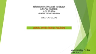 REPUBLICA BOLIVARIANA DE VENEZUELA
M.P.P.P LA EDUCACION
U.E.P BELAGUA
GUATIRE ESTADO MIRANDA
AREA: CASTELLANO
LECTURA CRITICA SOBRE LA PUBLICIDAD
Alumno: Alex Freites
Año: 2do “D”
 