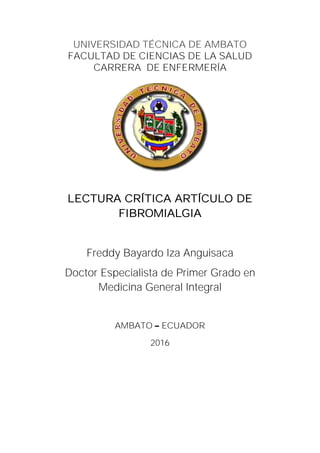 UNIVERSIDAD TÉCNICA DE AMBATO
FACULTAD DE CIENCIAS DE LA SALUD
CARRERA DE ENFERMERÍA
LECTURA CRÍTICA ARTÍCULO DE
FIBROMIALGIA
Freddy Bayardo Iza Anguisaca
Doctor Especialista de Primer Grado en
Medicina General Integral
AMBATO ECUADOR
2016
 