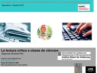 La lectura crítica a classe de ciències
Begonya Oliveras Prat
begona.oliveras@uab.cat
bolivera@xtec.cat
Grup de recerca LIEC
http://grupsderecerca.uab.cat/liec/
Jornades de Controvèrsia Sòcio-Científica i Recerca i Innovació Responsable
Barcelona - Octubre 2015
 