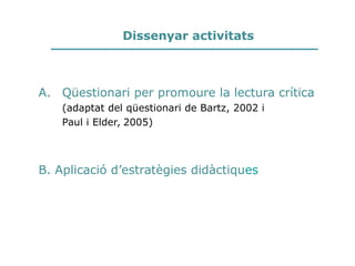 Dissenyar activitats
A. Qüestionari per promoure la lectura crítica
(adaptat del qüestionari de Bartz, 2002 i
Paul i Elder, 2005)
B. Aplicació d’estratègies didàctiques
 