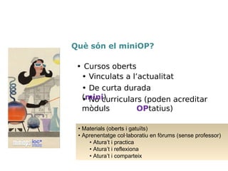 • No curriculars (poden acreditar
mòduls OPtatius)
• Cursos oberts
• Vinculats a l’actualitat
• De curta durada (mini)
• Materials (oberts i gatuïts)
• Aprenentatge col·laboratiu en fòrums (sense professor/a)
• Atura’t i practica
• Atura’t i reflexiona
• Atura’t i comparteix
• Projecte final (qualificat pel professor/a)
Què són el miniOP?
 